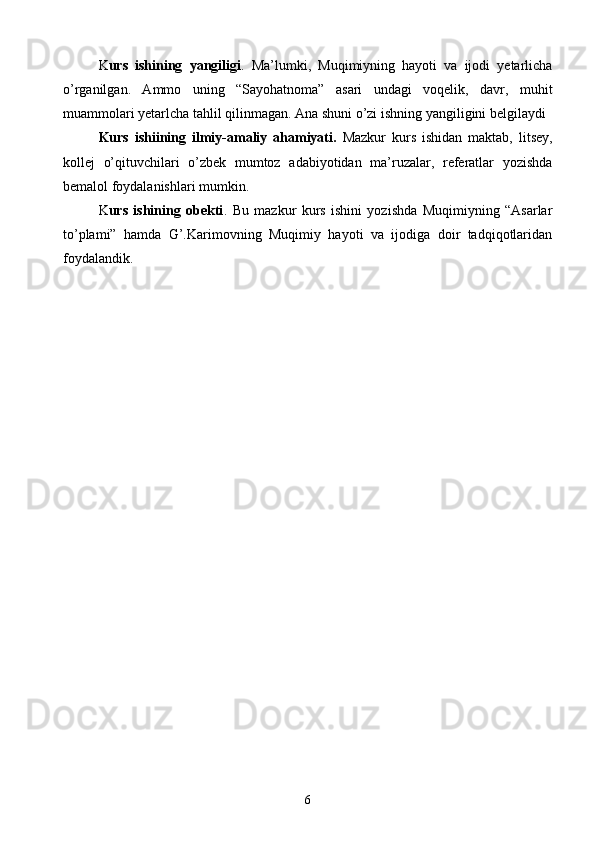 K urs   ishining   yangiligi .   Ma’lumki,   Muqimiyning   hayoti   va   ijodi   yetarlicha
o’rganilgan.   Ammo   uning   “Sayohatnoma”   asari   undagi   voqelik,   davr,   muhit
muammolari yetarlcha tahlil qilinmagan. Ana shuni o’zi ishning yangiligini belgilaydi
Kurs   ishi ining   ilmiy-amaliy   ahamiyati.   Mazkur   kurs   ishidan   maktab,   litsey,
kollej   o’qituvchilari   o’zbek   mumtoz   adabiyotidan   ma’ruzalar,   referatlar   yozishda
bemalol foydalanishlari mumkin.
K urs   ishining   obekti .   Bu   mazkur   kurs   ishini   yozishda   Muqimiyning   “Asarlar
to’plami”   hamda   G’.Karimovning   Muqimiy   hayoti   va   ijodiga   doir   tadqiqotlaridan
foydalandik.
6 