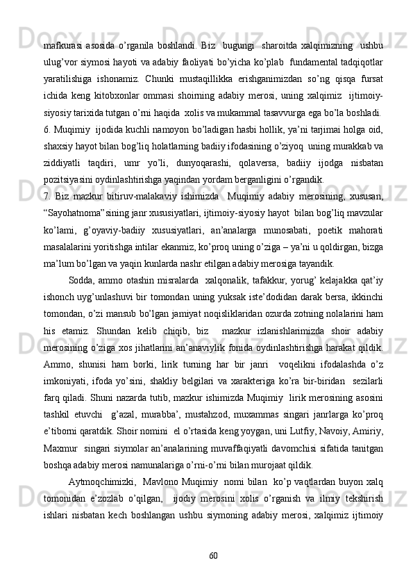 mafkurasi   asosida   o’rganila   boshlandi.   Biz     bugungi     sharoitda   xalqimizning     ushbu
ulug’vor siymosi hayoti va adabiy faoliyati bo’yicha ko’plab   fundamental tadqiqotlar
yaratilishiga   ishonamiz.   Chunki   mustaqillikka   erishganimizdan   so’ng   qisqa   fursat
ichida   keng   kitobxonlar   ommasi   shoirning   adabiy   merosi,   uning   xalqimiz     ijtimoiy-
siyosiy tarixida tutgan o’rni haqida  xolis va mukammal tasavvurga ega bo’la boshladi.
6. Muqimiy  ijodida kuchli namoyon bo’ladigan hasbi hollik, ya’ni tarjimai holga oid,
shaxsiy hayot bilan bog’liq holatlarning badiiy ifodasining o’ziyoq  uning murakkab va
ziddiyatli   taqdiri,   umr   yo’li,   dunyoqarashi,   qolaversa,   badiiy   ijodga   nisbatan
pozitsiyasini oydinlashtirishga yaqindan yordam berganligini o’rgandik.
7.   Biz   mazkur   bitiruv-malakaviy   ishimizda     Muqimiy   adabiy   merosining,   xususan,
“Sayohatnoma”sining janr xususiyatlari, ijtimoiy-siyosiy hayot  bilan bog’liq mavzular
ko’lami,   g’oyaviy-badiiy   xususiyatlari,   an’analarga   munosabati,   poetik   mahorati
masalalarini yoritishga intilar ekanmiz, ko’proq uning o’ziga – ya’ni u qoldirgan, bizga
ma’lum bo’lgan va yaqin kunlarda nashr etilgan adabiy merosiga tayandik.
Sodda,  ammo  otashin  misralarda    xalqonalik,  tafakkur,  yorug’   kelajakka  qat’iy
ishonch uyg’unlashuvi  bir tomondan uning yuksak  iste’dodidan darak bersa,  ikkinchi
tomondan, o’zi mansub bo’lgan jamiyat noqisliklaridan ozurda zotning nolalarini ham
his   etamiz.   Shundan   kelib   chiqib,   biz     mazkur   izlanishlarimizda   shoir   adabiy
merosining o’ziga xos jihatlarini an’anaviylik fonida oydinlashtirishga harakat  qildik.
Ammo,   shunisi   ham   borki,   lirik   turning   har   bir   janri     voqelikni   ifodalashda   o’z
imkoniyati,   ifoda   yo’sini,   shakliy   belgilari   va   xarakteriga   ko’ra   bir-biridan     sezilarli
farq qiladi. Shuni nazarda tutib, mazkur ishimizda Muqimiy   lirik merosining asosini
tashkil   etuvchi     g’azal,   murabba’,   mustahzod,   muxammas   singari   janrlarga   ko’proq
e’tiborni qaratdik. Shoir nomini  el o’rtasida keng yoygan, uni Lutfiy, Navoiy, Amiriy,
Maxmur     singari  siymolar  an’analarining  muvaffaqiyatli   davomchisi  sifatida   tanitgan
boshqa adabiy merosi namunalariga o’rni-o’rni bilan murojaat qildik. 
Aytmoqchimizki,   Mavlono Muqimiy   nomi bilan   ko’p vaqtlardan buyon xalq
tomonidan   e’zozlab   o’qilgan,     ijodiy   merosini   xolis   o’rganish   va   ilmiy   tekshirish
ishlari   nisbatan   kech   boshlangan   ushbu   siymoning   adabiy   merosi,   xalqimiz   ijtimoiy
60 