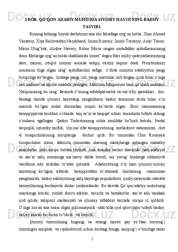 I BOB. QO’QON ADABIY MUHITIDA SIYOSIY HAYOTNING BADIIY
TASVIRI.
Bizning kelajagi buyuk davlatimiz ana shu falsafaga uyg’un holda, Xoja Ahmad
Yassaviy, Xoja Bahovaddin Naqshband, Imom Buxoriy, Imom Termiziy, Amir Temur,
Mirzo   Ulug’bek,   Alisher   Navoiy,   Bobur   Mirzo   singari   mutafakkir   ajdodlarimizning
dono fikrlariga uyg’un holda shakllanishi lozim” degan fikri milliy qadriyatlarimizning
davr,   zamon,   istiqlol   mezoni   asosida   tadqiq   etishni   taqozo   etadi.   Prezidentimiz
nomlarini   tilga   olgan   ulug’   ajdodlarimiz   safiga     o’zbek   mumtoz   adabiyotini   yangi
bosqichga ko’targan,  lirikaga yangi ruh, yangi mavzular olib kirgan, ijodi bilan o’ziga
xos mahorat va tajriba maktabi yaratgan  Mavlono Muqimiyni ham qo’shish mumkin.
Xalqimizning  bu   ulug’   farzandi   o’zining   adolatparvarlik   va   ma’rifiy   qarashlari,    ilm-
fandagi   hamda   ijtimoiy   hayotdagi   yangiliklarni   badiiy   tarannum   etishi   bilan   o’zi
mansub   bo’lgan   muhit   doirasidan   yuqori   ko’tarila   olgan.   Shoir   zamonasining
taraqqiyparvar kuchlari o’rtasida  haq so’zi va haqiqat uchun  kurashishi tufayli oldingi
o’rinlarni   egallagan.   Qadim   Turkistonning   uchta   xonlikka   bo’linib   ketishi,   feodal
tarqoqlik, iqtisodiy zaiflik,  ilm-ma’rifat taraqqiyotining  sustlashuvi vatanimizni  chet
el   bosqinchilarining   xurujlariga     duchor   qildi.   Bir   tomondan   Chor   Rossiyasi
bosqinchilari   zulmi,   ikkinchi   tomondan   ularning   malaylariga   aylangan   mahalliy
amaldorlar   jabri xalqni holdan toydirdi. Ana shunday tarixiy sharoitda   ham adabiyot
va   san’at   xalq   ommasiga   ma’naviy   dalda   berish,   uni   yorug’   kunlarga   ruhlantirsh
vazifasini   ado   etishdan   to’xtab   qolmadi.     Adabiyotning   o’zi   ham   ijtimoiy-siyosiy
hayotning   ko’zgusi   sifatida     taraqqiyotdan   to’xtamadi.   Janrlarning     mazmunan
yangilanishi, badiiy adabiyotning xalq hayotiga yaqinlashuvi, ijodiy jarayonda realistik
tamoyillarning kuchayishi shular jumlasidandir. Bu davrda Qo’qon adabiy muhitining
maydonga   kelishi,   yuzlab   shoiru   adiblar,   tarixchi   va   bastakorlar,   san’at   ahli   barakali
ijod   qilishi   xalqimiz   madaniyati   va   ijtimoiy   tafakkuri   tarixida   yorqin   iz   qoldirdi.
O’ziga xos an’ana tusini olgan zullisonaynlik –ikki tilda ijod qiluvchilar tufayli badiiy,
tarixiy asarlar bir-birini to’ldirdi   va boyitdi.
Ijtimoiy   turmushning   bugungi   va   ertangi   hayoti   qay   yo’ldan   bormog’i
lozimligini aniqlash   va rejalashtirish uchun kechagi kunga, aniqrog’i o’tmishga nazar
7 