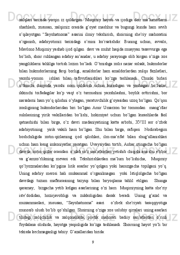 xalqlari   tarixida   yorqin   iz   qoldirgan     Muqimiy   hayoti   va   ijodiga   doir   ma’lumotlarni
sharhlash,   xususan,   xalqimiz   orasida   g’oyat   mashhur   va   bugungi   kunda   ham   sevib
o’qilayotgan   “Sayohatnoma”   asarini   ilmiy   tekshirish,   shoirning   she’riy   mahoratini
o’rganish,   adabiyotimiz   tarixidagi   o’rnini   ko’rsatishdir.   Buning   uchun,   avvalo,
Mavlono Muqimiy yashab ijod qilgan   davr va muhit haqida muayyan tasavvurga ega
bo’lish,   shoir   ruhlangan   adabiy   an’analar,   u   adabiy   jarayonga   olib   kirgan   o’ziga   xos
yangiliklarni  tahlilga  tortish  lozim  bo’ladi.  O’tmishga   xolis  nazar  solsak,  hukmdorlar
bilan   hukmdorlarning   farqi   borligi,   amaldorlar   ham   amaldorlardan   xulqu   fazilatlari,
yaxshi-yomon     ishlari   bilan   tafovutlanishlari   ko’zga   tashlanadi.   Chunki   birlari
o’tkinchi   dunyoda   yaxshi   nom   qoldirish   uchun   kurashgan   va   yashagan   bo’lsalar,
ikkinchi   toifadagilar   ko’p   vaqt   o’z   turmushini   yaxshilashni,   boylik   orttirishni,   bor
narsalarni ham yo’q qilishni o’ylagan, yaratuvchilik g’oyasidan uzoq bo’lgan. Qo’qon
xonligining   hukmdorlaridan   biri   bo’lgan   Amir   Umarxon   bir   tomondan     mang’itlar
sulolasining   yirik   vakillaridan   bo’lishi,   hokimiyat   uchun   bo’lgan   kurashlarda   faol
qatnashishi   bilan   birga,   o’z   davri   madaniyatining   katta   arbobi,   XVIII   asr   o’zbek
adabiyotining     yirik   vakili   ham   bo’lgan.   Shu   bilan   birga,   rafiqasi     Nodirabegim
boshchiligida   xotin-qizlarning   ijod   qilishlari,   ilm-ma’rifat   bilan   shug’ullanishlari
uchun   ham   keng   imkoniyatlar   yaratgan.   Uvaysiydan   tortib,   Anbar   otingacha   bo’lgan
davrda  xotin-qizlar orasidan  o’nlab so’z san’atkorlari yetishib chiqishi ana shu e’tibor
va   g’amxo’rlikning   mevasi   edi.   Tekshirishlardan   ma’lum   bo’lishicha,     Muqimiy
qo’lyozmalaridan   ko’pgina   lirik   asarlar   yo’qolgan   yoki   hanuzgacha   topilgani   yo’q.
Uning   adabiy   merosi   hali   mukammal   o’rganilmagan     yoki   Istiqlolgacha   bo’lgan
davrdagi   tuzum   mafkurasining   tazyiqi   bilan   biryoqlama   tahlil   etilgan.     Shunga
qaramay,     bizgacha   yetib   kelgan   asarlarining   o’zi   ham     Muqimiyning   katta   she’riy
iste’dodidan,   hozirjavobligi   va   zukkoligidan   darak   beradi.   Uning   g’azal   va
muxammaslari,   xususan,   “Sayohatnoma”   asari     o’zbek   she’riyati   taraqqiyotiga
munosib ulush bo’lib qo’shilgan. Shoirning o’ziga xos uslubiy qirralari uning asarlari
tilidagi   xalqchillik   va   xalqonalikda,   poetik   mahorati   badiiy   san’atlardan   o’rinli
foydalana   olishida,   hayotga   yaqinligida   ko’zga   tashlanadi.   Shoirning   hayot   yo’li   bir
tekisda kechmaganligi tabiiy.  G’azallaridan birida:
9 