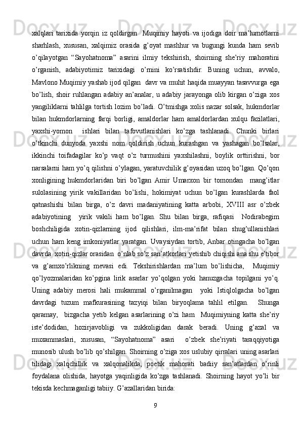 xalqlari   tarixida   yorqin   iz   qoldirgan     Muqimiy   hayoti   va   ijodiga   doir   ma’lumotlarni
sharhlash,   xususan,   xalqimiz   orasida   g’oyat   mashhur   va   bugungi   kunda   ham   sevib
o’qilayotgan   “Sayohatnoma”   asarini   ilmiy   tekshirish,   shoirning   she’riy   mahoratini
o’rganish,   adabiyotimiz   tarixidagi   o’rnini   ko’rsatishdir.   Buning   uchun,   avvalo,
Mavlono Muqimiy yashab ijod qilgan   davr va muhit haqida muayyan tasavvurga ega
bo’lish,   shoir   ruhlangan   adabiy   an’analar,   u   adabiy   jarayonga   olib   kirgan   o’ziga   xos
yangiliklarni  tahlilga  tortish  lozim  bo’ladi.  O’tmishga   xolis  nazar  solsak,  hukmdorlar
bilan   hukmdorlarning   farqi   borligi,   amaldorlar   ham   amaldorlardan   xulqu   fazilatlari,
yaxshi-yomon     ishlari   bilan   tafovutlanishlari   ko’zga   tashlanadi.   Chunki   birlari
o’tkinchi   dunyoda   yaxshi   nom   qoldirish   uchun   kurashgan   va   yashagan   bo’lsalar,
ikkinchi   toifadagilar   ko’p   vaqt   o’z   turmushini   yaxshilashni,   boylik   orttirishni,   bor
narsalarni ham yo’q qilishni o’ylagan, yaratuvchilik g’oyasidan uzoq bo’lgan. Qo’qon
xonligining   hukmdorlaridan   biri   bo’lgan   Amir   Umarxon   bir   tomondan     mang’itlar
sulolasining   yirik   vakillaridan   bo’lishi,   hokimiyat   uchun   bo’lgan   kurashlarda   faol
qatnashishi   bilan   birga,   o’z   davri   madaniyatining   katta   arbobi,   XVIII   asr   o’zbek
adabiyotining     yirik   vakili   ham   bo’lgan.   Shu   bilan   birga,   rafiqasi     Nodirabegim
boshchiligida   xotin-qizlarning   ijod   qilishlari,   ilm-ma’rifat   bilan   shug’ullanishlari
uchun   ham   keng   imkoniyatlar   yaratgan.   Uvaysiydan   tortib,   Anbar   otingacha   bo’lgan
davrda  xotin-qizlar orasidan  o’nlab so’z san’atkorlari yetishib chiqishi ana shu e’tibor
va   g’amxo’rlikning   mevasi   edi.   Tekshirishlardan   ma’lum   bo’lishicha,     Muqimiy
qo’lyozmalaridan   ko’pgina   lirik   asarlar   yo’qolgan   yoki   hanuzgacha   topilgani   yo’q.
Uning   adabiy   merosi   hali   mukammal   o’rganilmagan     yoki   Istiqlolgacha   bo’lgan
davrdagi   tuzum   mafkurasining   tazyiqi   bilan   biryoqlama   tahlil   etilgan.     Shunga
qaramay,     bizgacha   yetib   kelgan   asarlarining   o’zi   ham     Muqimiyning   katta   she’riy
iste’dodidan,   hozirjavobligi   va   zukkoligidan   darak   beradi.   Uning   g’azal   va
muxammaslari,   xususan,   “Sayohatnoma”   asari     o’zbek   she’riyati   taraqqiyotiga
munosib ulush bo’lib qo’shilgan. Shoirning o’ziga xos uslubiy qirralari uning asarlari
tilidagi   xalqchillik   va   xalqonalikda,   poetik   mahorati   badiiy   san’atlardan   o’rinli
foydalana   olishida,   hayotga   yaqinligida   ko’zga   tashlanadi.   Shoirning   hayot   yo’li   bir
tekisda kechmaganligi tabiiy.  G’azallaridan birida:
9