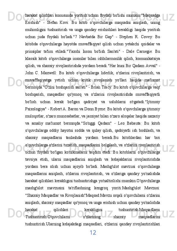 harakat qilishlari konusunda yoritish uchun foydali bo'lishi mumkin:"Maqsadga
Erishish"   -   Stefan   Kovi:   Bu   kitob   o'quvchilarga   maqsadni   aniqlash,   uning
muhimligini   tushuntirish   va   unga   qanday   erishishlari   kerakligi   haqida   yoritish
uchun   juda   foydali   bo'ladi."7   Navbatda   Bir   Gap"   -   Stephen   R.   Covey:   Bu
kitobda   o'quvchilarga   hayotda   muvaffaqiyat   qilish   uchun   yetakchi   qoidalar   va
prinsiplar   ta'lim   etiladi."Yaxshi   Inson   bo'lish   San'ati"   -   Dale   Carnegie:   Bu
klassik   kitob   o'quvchilarga   insonlar   bilan   ishbilarmonlik   qilish,   komunikatsiya
qilish, va shaxsiy rivojlantirishda yordam beradi."Har kuni Bir Qadam Avval" -
John   C.   Maxwell:   Bu   kitob   o'quvchilarga   liderlik,   o'zlarini   rivojlantirish,   va
muvaffaqiyatga   yetish   uchun   kritik   rivojlanish   yo'llari   haqida   ma'lumot
bermoqda."O'zini boshqarish san'ati" - Brian Tracy: Bu kitob o'quvchilarga vaqt
boshqarish,   maqsadlar   qo'ymoq   va   o'zlarini   rivojlantirishda   muvaffaqiyatli
bo'lish   uchun   kerak   bo'lgan   qadriyat   va   uslublarni   o'rgatadi."Ijtimoiy
Psixologiya" - Robert A. Baron va Donn Byrne: Bu kitob o'quvchilarga ijtimoiy
muloqotlar, o'zaro munosabatlar, va jamiyat bilan o'zaro aloqalar haqida nazariy
va   amaliy   ma'lumot   bermoqda."So'nggi   Qadam"   -   Leo   Babauta:   Bu   kitob
o'quvchilarga   oddiy   hayotni   sodda   va   qulay   qilish,   qadriyatli   ish   boshlash,   va
shaxsiy   maqsadlarni   tanlashda   yordam   beradi.Bu   kitoblardan   har   biri
o'quvchilarga o'zlarini tuzatish, maqsadlarini belgilash, va o'zlarini rivojlantirish
uchun   foydali   bo'lgan   ko'nikmalarni   taqdim   etadi.   Bu   kitoblarni   o'quvchilarga
tavsiya   etish,   ularni   maqsadlarini   aniqlash   va   kelajaklarini   rivojlantirishda
yordam   bera   olish   uchun   ajoyib   bo'ladi.   Mashg'ulot   mavzusi   o'quvchilarga
maqsadlarini   aniqlash,   o'zlarini   rivojlantirish,   va   o'zlariga   qanday   yo'nalishda
harakat qilishlari kerakligini tushuntirishga yo'naltirilishi mumkin.O'quvchilarga
mashg'ulot   mavzusini   ta'riflashning   kengroq   yoriti:Mashg'ulot   Mavzusi:
"Shaxsiy Maqsadlar va Rivojlanish"Maqsad:Mavzu orqali o'quvchilarni o'zlarini
aniqlash, shaxsiy maqsadlar qo'ymoq va unga erishish uchun qanday yo'nalishda
harakat   qilishlari   kerakligini   tushuntirish.Maqsadlarni
Tushuntirish:O'quvchilarni   o'zlarining   shaxsiy   maqsadlarini
tushuntirish.Ularning   kelajakdagi   maqsadlari,   o'zlarini   qanday   rivojlantirishlari
12 