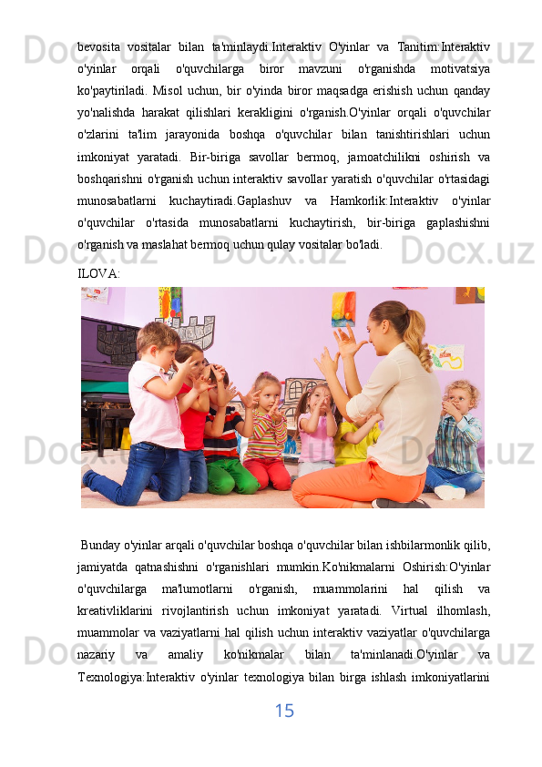 bevosita   vositalar   bilan   ta'minlaydi.Interaktiv   O'yinlar   va   Tanitim:Interaktiv
o'yinlar   orqali   o'quvchilarga   biror   mavzuni   o'rganishda   motivatsiya
ko'paytiriladi.   Misol   uchun,   bir   o'yinda   biror   maqsadga   erishish   uchun   qanday
yo'nalishda   harakat   qilishlari   kerakligini   o'rganish.O'yinlar   orqali   o'quvchilar
o'zlarini   ta'lim   jarayonida   boshqa   o'quvchilar   bilan   tanishtirishlari   uchun
imkoniyat   yaratadi.   Bir-biriga   savollar   bermoq,   jamoatchilikni   oshirish   va
boshqarishni   o'rganish  uchun interaktiv  savollar  yaratish  o'quvchilar   o'rtasidagi
munosabatlarni   kuchaytiradi.Gaplashuv   va   Hamkorlik:Interaktiv   o'yinlar
o'quvchilar   o'rtasida   munosabatlarni   kuchaytirish,   bir-biriga   gaplashishni
o'rganish va maslahat bermoq uchun qulay vositalar bo'ladi.
ILOVA:
 Bunday o'yinlar arqali o'quvchilar boshqa o'quvchilar bilan ishbilarmonlik qilib,
jamiyatda   qatnashishni   o'rganishlari   mumkin.Ko'nikmalarni   Oshirish:O'yinlar
o'quvchilarga   ma'lumotlarni   o'rganish,   muammolarini   hal   qilish   va
kreativliklarini   rivojlantirish   uchun   imkoniyat   yaratadi.   Virtual   ilhomlash,
muammolar   va  vaziyatlarni   hal   qilish  uchun  interaktiv vaziyatlar   o'quvchilarga
nazariy   va   amaliy   ko'nikmalar   bilan   ta'minlanadi.O'yinlar   va
Texnologiya:Interaktiv   o'yinlar   texnologiya   bilan   birga   ishlash   imkoniyatlarini
15