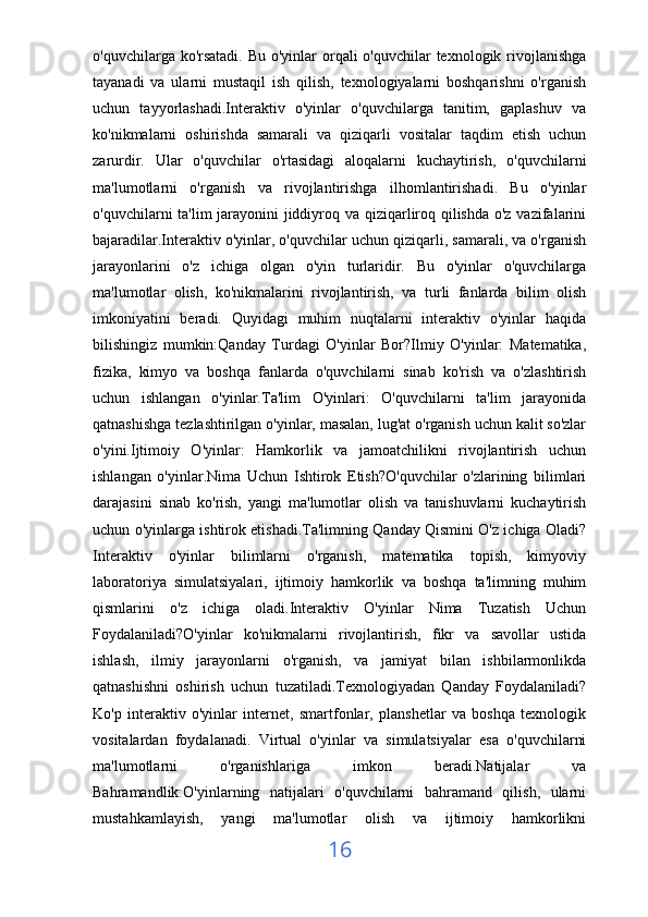 o'quvchilarga ko'rsatadi. Bu o'yinlar  orqali  o'quvchilar texnologik rivojlanishga
tayanadi   va   ularni   mustaqil   ish   qilish,   texnologiyalarni   boshqarishni   o'rganish
uchun   tayyorlashadi.Interaktiv   o'yinlar   o'quvchilarga   tanitim,   gaplashuv   va
ko'nikmalarni   oshirishda   samarali   va   qiziqarli   vositalar   taqdim   etish   uchun
zarurdir.   Ular   o'quvchilar   o'rtasidagi   aloqalarni   kuchaytirish,   o'quvchilarni
ma'lumotlarni   o'rganish   va   rivojlantirishga   ilhomlantirishadi.   Bu   o'yinlar
o'quvchilarni ta'lim jarayonini  jiddiyroq va qiziqarliroq qilishda o'z vazifalarini
bajaradilar.Interaktiv o'yinlar, o'quvchilar uchun qiziqarli, samarali, va o'rganish
jarayonlarini   o'z   ichiga   olgan   o'yin   turlaridir.   Bu   o'yinlar   o'quvchilarga
ma'lumotlar   olish,   ko'nikmalarini   rivojlantirish,   va   turli   fanlarda   bilim   olish
imkoniyatini   beradi.   Quyidagi   muhim   nuqtalarni   interaktiv   o'yinlar   haqida
bilishingiz   mumkin:Qanday   Turdagi   O'yinlar   Bor?Ilmiy   O'yinlar:   Matematika,
fizika,   kimyo   va   boshqa   fanlarda   o'quvchilarni   sinab   ko'rish   va   o'zlashtirish
uchun   ishlangan   o'yinlar.Ta'lim   O'yinlari:   O'quvchilarni   ta'lim   jarayonida
qatnashishga tezlashtirilgan o'yinlar, masalan, lug'at o'rganish uchun kalit so'zlar
o'yini.Ijtimoiy   O'yinlar:   Hamkorlik   va   jamoatchilikni   rivojlantirish   uchun
ishlangan   o'yinlar.Nima   Uchun   Ishtirok   Etish?O'quvchilar   o'zlarining   bilimlari
darajasini   sinab   ko'rish,   yangi   ma'lumotlar   olish   va   tanishuvlarni   kuchaytirish
uchun o'yinlarga ishtirok etishadi.Ta'limning Qanday Qismini O'z ichiga Oladi?
Interaktiv   o'yinlar   bilimlarni   o'rganish,   matematika   topish,   kimyoviy
laboratoriya   simulatsiyalari,   ijtimoiy   hamkorlik   va   boshqa   ta'limning   muhim
qismlarini   o'z   ichiga   oladi.Interaktiv   O'yinlar   Nima   Tuzatish   Uchun
Foydalaniladi?O'yinlar   ko'nikmalarni   rivojlantirish,   fikr   va   savollar   ustida
ishlash,   ilmiy   jarayonlarni   o'rganish,   va   jamiyat   bilan   ishbilarmonlikda
qatnashishni   oshirish   uchun   tuzatiladi.Texnologiyadan   Qanday   Foydalaniladi?
Ko'p   interaktiv   o'yinlar   internet,   smartfonlar,   planshetlar   va   boshqa   texnologik
vositalardan   foydalanadi.   Virtual   o'yinlar   va   simulatsiyalar   esa   o'quvchilarni
ma'lumotlarni   o'rganishlariga   imkon   beradi.Natijalar   va
Bahramandlik:O'yinlarning   natijalari   o'quvchilarni   bahramand   qilish,   ularni
mustahkamlayish,   yangi   ma'lumotlar   olish   va   ijtimoiy   hamkorlikni
16 