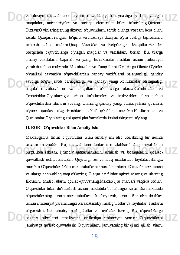 va   dizayn   o'quvchilarni   o'yinni   muvaffaqiyatli   o'ynashga   yo'l   qo'yadigan
maqolalar,   animatsiyalar   va   boshqa   elementlar   bilan   ta'minlang.Qiziqarli
Dizayn:O'yinlaringizning dizayni o'quvchilarni tortib olishga yordam bera olishi
kerak.  Qiziqarli  ranglar,  to'qima  va  interfeys   dizayni,  o'yin  boshqa   tajribalarini
oshirish   uchun   muhim.Qisqa   Vazifalar   va   Belgilangan   Maqollar:Har   bir
bosqichda   o'quvchilarga   o'ylagan   maqolar   va   vazifalarni   berish.   Bu,   ularga
amaliy   vazifalarni   bajarish   va   yangi   ko'nikmalar   olishlari   uchun   imkoniyat
yaratish uchun muhimdir.Mulohazalar va Tanqidlarni O'z Ichiga Olasiz:O'yinlar
o'ynalishi   davomida   o'quvchilardan   qanday   vazifalarni   bajarganligi,   qanday
savolga   to'g'ri   javob   beringanligi,   va   qanday   yangi   ko'nikmalar   olishganligi
haqida   mulohazalarni   va   tanqidlarni   o'z   ichiga   olasiz.Ko'nikmalar   va
Tashvishlar:O'yinlaringiz   uchun   ko'nikmalar   va   tashvishlar   olish   uchun
o'quvchilardan   fikrlarni   so'rang.   Ularning   qanday   yangi   funksiyalarni   qo'shish,
o'yinni   qanday   o'zgartirishlarni   taklif   qilishlari   mumkin.Platformalar   va
Qurilmalar:O'yinlaringizni qaysi platformalarda ishlatishingizni o'ylang. 
II. BOB - O'quvchilar Bilan Amaliy Ish:
Maktabgacha   ta'lim   o'quvchilari   bilan   amaliy   ish   olib   borishning   bir   nechta
usullari   mavjuddir.   Bu,   o'quvchilarni   fanlarini   mustahkamlash,   jamiyat   bilan
birgalikda   ishlash,   ijtimoiy   qatnashishlarini   oshirish   va   boshqalarini   qo'llab-
quvvatlash   uchun   zarurdir.   Quyidagi   tez   va   aniq   usullardan   foydalanishingiz
mumkin:O'quvchilar bilan munosabatlarni mustahkamlash: O'quvchilarni tanish
va ularga odob-ahloq vaqt o'tkazing. Ularga o'z fikrlaringizni so'rang va ularning
fikrlarini eshitib, ularni qo'llab-quvvatlang.Maktab ijro etishlari vaqtida bo'lish:
O'quvchilar bilan do'stlashish uchun maktabda bo'lishingiz zarur. Siz maktabda
o'quvchilarning   o'zaro   munosabatlarni   kuchaytirish,   o'zaro   fikr   almashishlari
uchun imkoniyat yaratishingiz kerak.Amaliy mashg'ulotlar va loyihalar: Fanlarni
o'rganish   uchun   amaliy   mashg'ulotlar   va   loyihalar   tuzing.   Bu,   o'quvchilarga
nazariy   bilimlarni   amaliyotda   qo'llashga   imkoniyat   yaratadi.O'quvchilarni
jamiyatga qo'llab-quvvatlash:  O'quvchilarni  jamiyatning bir  qismi  qilish, ularni
18 