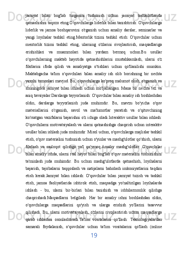 jamiyat   bilan   bog'lab   turganini   tushunish   uchun   jamiyat   tashkilotlarida
qatnashishni taqozo eting.O'quvchilarga liderlik bilan tanishtirish: O'quvchilarga
liderlik   va   jamoa   boshqaruvini   o'rganish   uchun   amaliy   darslar,   seminarlar   va
yangi   loyihalar   tashkil   eting.Mentorlik   tizimi   tashkil   etish:   O'quvchilar   uchun
mentorlik   tizimi   tashkil   eting,   ularning   o'zlarini   rivojlantirish,   maqsadlariga
erishishlari   va   muammolari   bilan   yordam   bermoq   uchun.Bu   usullar
o'quvchilarning   maktab   hayotida   qatnashishlarini   mustahkamlash,   ularni   o'z
fikrlarini   ifoda   qilish   va   amaliyatga   o'tishlari   uchun   qo'llanilishi   mumkin.
Maktabgacha   ta'lim   o'quvchilari   bilan   amaliy   ish   olib   borishning   bir   nechta
yaxshi tomonlari mavjud. Bu, o'quvchilarga ko'proq malumot olish, o'rganish va
shuningdek   jamiyat   bilan   ishlash   uchun   mo'ljallangan.   Mana   bir   nechta   tez   va
aniq tavsiyalar:Darslarga tayyorlanish: O'quvchilar bilan amaliy ish boshlashdan
oldin,   darslarga   tayyorlanish   juda   muhimdir.   Bu,   mavzu   bo'yicha   o'quv
materiallarini   o'rganish,   savol   va   ma'lumotlar   yaratish   va   o'qituvchining
ko'rsatgan vazifalarni bajarishni o'z ichiga oladi.Interaktiv usullar bilan ishlash:
O'quvchilarni motivatsiyalash va ularni qatnashishga chaqirish uchun interaktiv
usullar bilan ishlash juda muhimdir. Misol uchun, o'quvchilarga majlislar tashkil
etish, o'quv materialini tushunish uchun o'yinlar va mashg'ulotlar qo'shish, ularni
fikrlash   va   muloqot   qilishga   yo'l   qo'ymoq.Amaliy   mashg'ulotlar:   O'quvchilar
bilan amaliy ishda, ularni real hayot bilan bog'lab o'quv materialini tushunishini
ta'minlash   juda   muhimdir.   Bu   uchun   mashg'ulotlarda   qatnashish,   loyihalarni
bajarish,   tajribalarni   taqqoslash   va   natijalarni   baholash   imkoniyatlarini   taqdim
etish   kerak.Jamiyat   bilan   ishlash:   O'quvchilar   bilan   jamiyat   tuzish   va   tashkil
etish,   jamoa   faoliyatlarida   ishtirok   etish,   maqsadga   yo'naltirilgan   loyihalarda
ishlash   -   bu,   ularni   bir-birlari   bilan   tanishish   va   ishbilarmonlik   qilishga
chaqirishadi.Maqsadlarni   belgilash:   Har   bir   amaliy   ishni   boshlashdan   oldin,
o'quvchilarga   maqsadlarini   qo'yish   va   ularga   erishish   yo'llarini   tasavvur
qilishadi.   Bu,   ularni   motivatsiyalash,   o'zlarini   rivojlantirish   uchun   maqsadlarga
qarab   ishlashni   osonlashtiradi.Ta'lim   vositalarini   qo'llash:   Teknologiyalardan
samarali   foydalanish,   o'quvchilar   uchun   ta'lim   vositalarini   qo'llash   (online
19