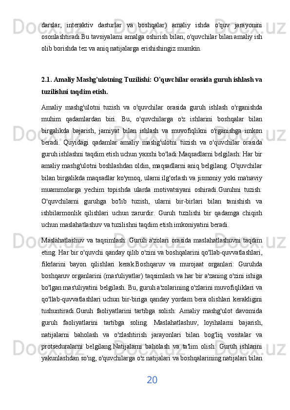 darslar,   interaktiv   dasturlar   va   boshqalar)   amaliy   ishda   o'quv   jarayonini
osonlashtiradi.Bu tavsiyalarni amalga oshirish bilan, o'quvchilar bilan amaliy ish
olib borishda tez va aniq natijalarga erishishingiz mumkin.
2.1. Amaliy Mashg'ulotning Tuzilishi: O'quvchilar orasida guruh ishlash va
tuzilishni taqdim etish.
Amaliy   mashg'ulotni   tuzish   va   o'quvchilar   orasida   guruh   ishlash   o'rganishda
muhim   qadamlardan   biri.   Bu,   o'quvchilarga   o'z   ishlarini   boshqalar   bilan
birgalikda   bajarish,   jamiyat   bilan   ishlash   va   muvofiqlikni   o'rganishga   imkon
beradi.   Quyidagi   qadamlar   amaliy   mashg'ulotni   tuzish   va   o'quvchilar   orasida
guruh ishlashni taqdim etish uchun yaxshi bo'ladi:Maqsadlarni belgilash: Har bir
amaliy mashg'ulotni boshlashdan oldin, maqsadlarni aniq belgilang. O'quvchilar
bilan birgalikda maqsadlar ko'ymoq, ularni ilg'orlash va jismoniy yoki ma'naviy
muammolarga   yechim   topishda   ularda   motivatsiyani   oshiradi.Guruhni   tuzish:
O'quvchilarni   guruhga   bo'lib   tuzish,   ularni   bir-birlari   bilan   tanishish   va
ishbilarmonlik   qilishlari   uchun   zarurdir.   Guruh   tuzilishi   bir   qadamga   chiqish
uchun maslahatlashuv va tuzilishni taqdim etish imkoniyatini beradi.
Maslahatlashuv   va   taqsimlash:   Guruh   a'zolari   orasida   maslahatlashuvni   taqdim
eting. Har bir o'quvchi qanday qilib o'zini va boshqalarini qo'llab-quvvatlashlari,
fikrlarini   bayon   qilishlari   kerak.Boshqaruv   va   murojaat   organlari:   Guruhda
boshqaruv organlarini (mas'uliyatlar) taqsimlash va har bir a'zaning o'zini ishiga
bo'lgan mas'uliyatini belgilash. Bu, guruh a'zolarining o'zlarini muvofiqliklari va
qo'llab-quvvatlashlari uchun bir-biriga qanday yordam bera olishlari kerakligini
tushuntiradi.Guruh   faoliyatlarini   tartibga   solish:   Amaliy   mashg'ulot   davomida
guruh   faoliyatlarini   tartibga   soling.   Maslahatlashuv,   loyihalarni   bajarish,
natijalarni   baholash   va   o'zlashtirish   jarayonlari   bilan   bog'liq   vositalar   va
protseduralarni   belgilang.Natijalarni   baholash   va   ta'lim   olish:   Guruh   ishlarini
yakunlashdan so'ng, o'quvchilarga o'z natijalari va boshqalarining natijalari bilan
20