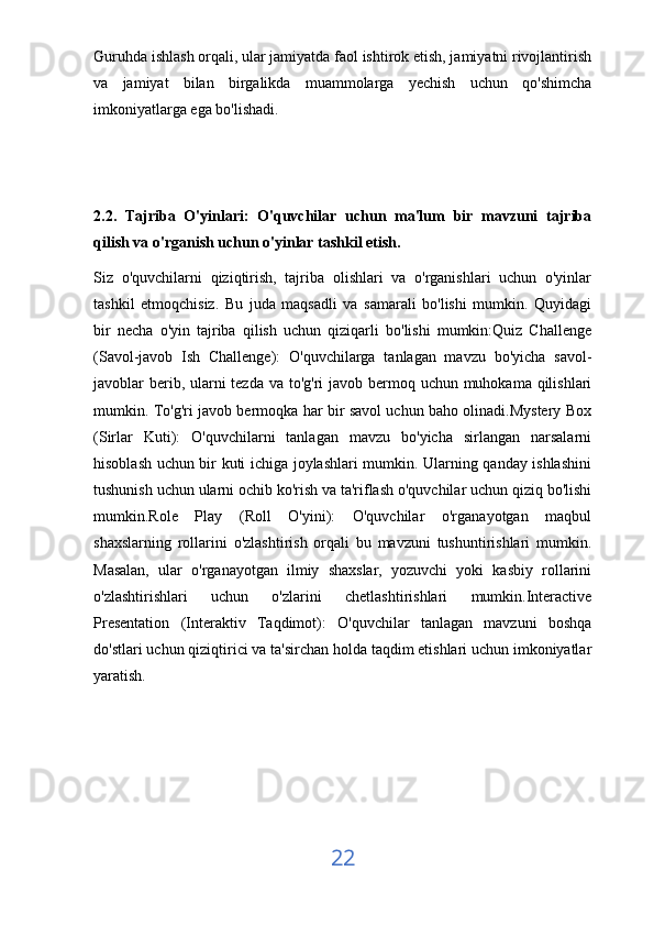 Guruhda ishlash orqali, ular jamiyatda faol ishtirok etish, jamiyatni rivojlantirish
va   jamiyat   bilan   birgalikda   muammolarga   yechish   uchun   qo'shimcha
imkoniyatlarga ega bo'lishadi.
2.2.   Tajriba   O'yinlari:   O'quvchilar   uchun   ma'lum   bir   mavzuni   tajriba
qilish va o'rganish uchun o'yinlar tashkil etish.
Siz   o'quvchilarni   qiziqtirish,   tajriba   olishlari   va   o'rganishlari   uchun   o'yinlar
tashkil   etmoqchisiz.   Bu   juda   maqsadli   va   samarali   bo'lishi   mumkin.   Quyidagi
bir   necha   o'yin   tajriba   qilish   uchun   qiziqarli   bo'lishi   mumkin:Quiz   Challenge
(Savol-javob   Ish   Challenge):   O'quvchilarga   tanlagan   mavzu   bo'yicha   savol-
javoblar berib, ularni tezda va to'g'ri javob bermoq uchun muhokama qilishlari
mumkin. To'g'ri javob bermoqka har bir savol uchun baho olinadi.Mystery Box
(Sirlar   Kuti):   O'quvchilarni   tanlagan   mavzu   bo'yicha   sirlangan   narsalarni
hisoblash uchun bir kuti ichiga joylashlari mumkin. Ularning qanday ishlashini
tushunish uchun ularni ochib ko'rish va ta'riflash o'quvchilar uchun qiziq bo'lishi
mumkin.Role   Play   (Roll   O'yini):   O'quvchilar   o'rganayotgan   maqbul
shaxslarning   rollarini   o'zlashtirish   orqali   bu   mavzuni   tushuntirishlari   mumkin.
Masalan,   ular   o'rganayotgan   ilmiy   shaxslar,   yozuvchi   yoki   kasbiy   rollarini
o'zlashtirishlari   uchun   o'zlarini   chetlashtirishlari   mumkin.Interactive
Presentation   (Interaktiv   Taqdimot):   O'quvchilar   tanlagan   mavzuni   boshqa
do'stlari uchun qiziqtirici va ta'sirchan holda taqdim etishlari uchun imkoniyatlar
yaratish.
22 