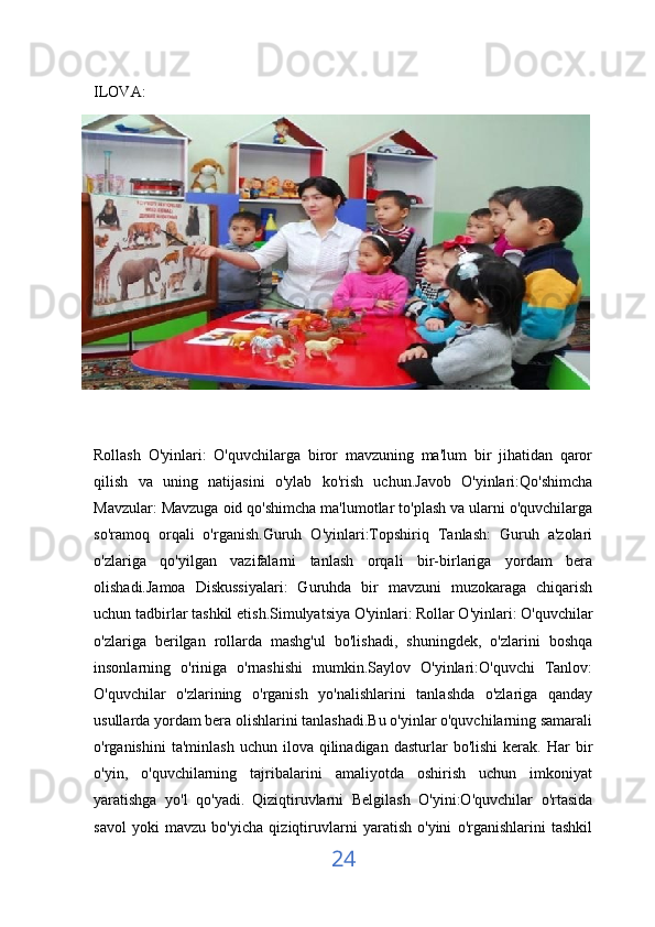 ILOVA:
Rollash   O'yinlari:   O'quvchilarga   biror   mavzuning   ma'lum   bir   jihatidan   qaror
qilish   va   uning   natijasini   o'ylab   ko'rish   uchun.Javob   O'yinlari:Qo'shimcha
Mavzular: Mavzuga oid qo'shimcha ma'lumotlar to'plash va ularni o'quvchilarga
so'ramoq   orqali   o'rganish.Guruh   O'yinlari:Topshiriq   Tanlash:   Guruh   a'zolari
o'zlariga   qo'yilgan   vazifalarni   tanlash   orqali   bir-birlariga   yordam   bera
olishadi.Jamoa   Diskussiyalari:   Guruhda   bir   mavzuni   muzokaraga   chiqarish
uchun tadbirlar tashkil etish.Simulyatsiya O'yinlari:   Rollar O'yinlari: O'quvchilar
o'zlariga   berilgan   rollarda   mashg'ul   bo'lishadi,   shuningdek,   o'zlarini   boshqa
insonlarning   o'riniga   o'rnashishi   mumkin.Saylov   O'yinlari:O'quvchi   Tanlov:
O'quvchilar   o'zlarining   o'rganish   yo'nalishlarini   tanlashda   o'zlariga   qanday
usullarda yordam bera olishlarini tanlashadi.Bu o'yinlar o'quvchilarning samarali
o'rganishini  ta'minlash   uchun  ilova  qilinadigan  dasturlar   bo'lishi  kerak.  Har  bir
o'yin,   o'quvchilarning   tajribalarini   amaliyotda   oshirish   uchun   imkoniyat
yaratishga   yo'l   qo'yadi.   Qiziqtiruvlarni   Belgilash   O'yini:O'quvchilar   o'rtasida
savol   yoki   mavzu   bo'yicha   qiziqtiruvlarni   yaratish   o'yini   o'rganishlarini   tashkil
24