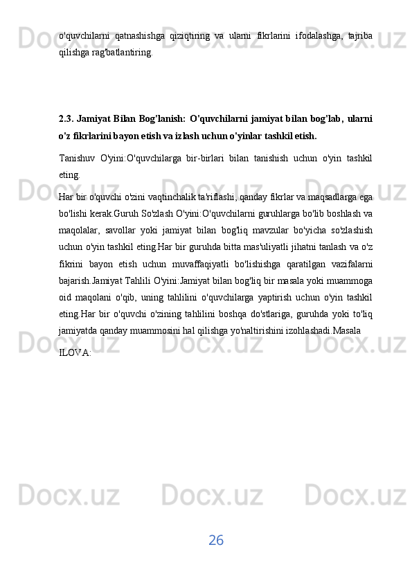 o'quvchilarni   qatnashishga   qiziqtiring   va   ularni   fikrlarini   ifodalashga,   tajriba
qilishga rag'batlantiring.
2.3.  Jamiyat   Bilan  Bog'lanish:   O'quvchilarni  jamiyat   bilan  bog'lab,  ularni
o'z fikrlarini bayon etish va izlash uchun o'yinlar tashkil etish.
Tanishuv   O'yini:O'quvchilarga   bir-birlari   bilan   tanishish   uchun   o'yin   tashkil
eting.
Har bir o'quvchi o'zini vaqtinchalik ta'riflashi, qanday fikrlar va maqsadlarga ega
bo'lishi kerak.Guruh So'zlash O'yini:O'quvchilarni guruhlarga bo'lib boshlash va
maqolalar,   savollar   yoki   jamiyat   bilan   bog'liq   mavzular   bo'yicha   so'zlashish
uchun o'yin tashkil eting.Har bir guruhda bitta mas'uliyatli jihatni tanlash va o'z
fikrini   bayon   etish   uchun   muvaffaqiyatli   bo'lishishga   qaratilgan   vazifalarni
bajarish.Jamiyat Tahlili O'yini:Jamiyat bilan bog'liq bir masala yoki muammoga
oid   maqolani   o'qib,   uning   tahlilini   o'quvchilarga   yaptirish   uchun   o'yin   tashkil
eting.Har   bir   o'quvchi   o'zining   tahlilini   boshqa   do'stlariga,   guruhda   yoki   to'liq
jamiyatda qanday muammosini hal qilishga yo'naltirishini izohlashadi.Masala
ILOVA: 
26 