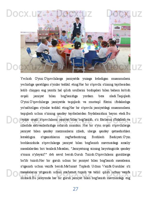 Yechish   O'yini:O'quvchilarga   jamiyatda   yuzaga   keladigan   muammolarni
yechishga qaratilgan o'yinlar tashkil eting.Har bir o'quvchi o'zining tajribasidan
kelib   chiqqan   eng   yaxshi   hal   qilish   usullarini   boshqalari   bilan   baham   ko'rish
orqali   jamiyat   bilan   bog'lanishga   yordam   bera   oladi.Taqiqlash
O'yini:O'quvchilarga   jamiyatda   taqiqlash   va   mustaqil   fikrini   ifodalashga
yo'naltirilgan   o'yinlar   tashkil   eting.Har   bir   o'quvchi   jamiyatdagi   muammolarni
taqiqlash   uchun   o'zining   qanday   tajribalaridan   foydalanishini   bayon   etadi.Bu
rejalar   orqali   o'quvchilarni   jamiyat   bilan   bog'lanish,   o'z   fikrlarini   ifodalash   va
izlashda   aktivanlashishga   oshirish   mumkin.   Har   bir   o'yin   orqali   o'quvchilarga
jamiyat   bilan   qanday   mazmunlarni   izlash,   ularga   qanday   qatnashishlari
kerakligini   o'rganishlarini   rag'batlantiring.   Boshlash   Badiiyati:O'yin
boshlanishida   o'quvchilarga   jamiyat   bilan   bog'lanish   mavzusidagi   amaliy
masalalardan   biri   taniladi.Masalan,   "Jamiyatning   sizning   hayotingizda   qanday
o'rinini   o'ylaysiz?"   deb   savol   berish.Guruh   Tuzish:O'quvchilarni   guruhlarga
bo'lib   tuzish.Har   bir   guruh   uchun   bir   jamiyat   bilan   bog'lanish   masalasini
o'rganish   uchun   vazifa   berish.Ma'lumot   Toplash   Uchun   Vazifa:Guruhlar   o'z
masalalarini   o'rganish   uchun   ma'lumot   topish   va   tahlil   qilish   uchun   vazifa
olishadi.Bu   jarayonda   har   bir   guruh   jamiyat   bilan   bog'lanish   mavzusidagi   eng
27