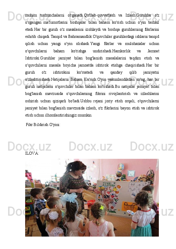 muhim   tushunchalarni   o'rganadi.Qo'llab-quvvatlash   va   Izlash:Guruhlar   o'z
o'rgangan   ma'lumotlarini   boshqalar   bilan   baham   ko'rish   uchun   o'yin   tashkil
etadi.Har   bir   guruh   o'z   masalasini   izohlaydi   va   boshqa   guruhlarning   fikrlarini
eshitib chiqadi.Tanqid va Bahramandlik:O'quvchilar guruhlardagi ishlarni tanqid
qilish   uchun   yangi   o'yin   olishadi.Yangi   fikrlar   va   mulohazalar   uchun
o'quvchilarni   baham   ko'rishga   undirishadi.Hamkorlik   va   Jamoat
Ishtiroki:Guruhlar   jamiyat   bilan   bog'lanish   masalalarini   taqdim   etish   va
o'quvchilarni   masala   boyicha   jamoatda   ishtirok   etishga   chaqirishadi.Har   bir
guruh   o'z   ishtirokini   ko'rsatadi   va   qanday   qilib   jamiyatni
o'zlashtirishadi.Natijalarni   Baham   Ko'rish:O'yin   yakunlandikdan   so'ng,   har   bir
guruh   natijalarni   o'quvchilar   bilan   baham   ko'rishadi.Bu   natijalar   jamiyat   bilan
bog'lanish   mavzusida   o'quvchilarning   fikrini   rivojlantirish   va   izlashlarini
oshirish   uchun   qiziqarli   bo'ladi.Ushbu   rejani   joriy   etish   orqali,   o'quvchilarni
jamiyat bilan bog'lanish mavzusida izlash,  o'z fikrlarini  bayon etish va ishtirok
etish uchun ilhomlantirishingiz mumkin.
  Fikr Bildirish O'yini:
ILOVA:
28