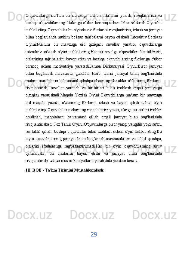 O'quvchilarga   ma'lum   bir   mavzuga   oid   o'z   fikrlarini   yozish,   rivojlantirish   va
boshqa o'quvchilarning fikrlariga e'tibor bermoq uchun "Fikr Bildirish O'yini"ni
tashkil eting.O'quvchilar bu o'yinda o'z fikrlarini rivojlantirish, izlash va jamiyat
bilan bog'lanishda muhim bo'lgan tajribalarni bayon etishadi.Interaktiv So'zlash
O'yini:Ma'lum   bir   mavzuga   oid   qiziqarli   savollar   yaratib,   o'quvchilarga
interaktiv so'zlash  o'yini tashkil  eting.Har  bir  savolga o'quvchilar fikr bildirish,
o'zlarining   tajribalarini   bayon   etish   va   boshqa   o'quvchilarning   fikrlariga   e'tibor
bermoq   uchun   motivatsiya   yaratadi.Jamoa   Diskussiyasi   O'yini:Biror   jamiyat
bilan   bog'lanish   mavzusida   guruhlar   tuzib,   ularni   jamiyat   bilan   bog'lanishda
muhim masalalarni bahramand qilishga chaqiring.Guruhlar o'zlarining fikrlarini
rivojlantirish,   savollar   yaratish   va   bir-birlari   bilan   izohlash   orqali   jamiyatga
qiziqish   yaratishadi.Maqola   Yozish   O'yini:O'quvchilarga   ma'lum   bir   mavzuga
oid   maqola   yozish,   o'zlarining   fikrlarini   izlash   va   bayon   qilish   uchun   o'yin
tashkil eting.O'quvchilar o'zlarining maqolalarini yozib, ularga bir-birlari izohlar
qoldirish,   maqolalarni   bahramand   qilish   orqali   jamiyat   bilan   bog'lanishda
rivojlantirishadi.Tez Tahlil O'yini:O'quvchilarga biror yangi yangilik yoki so'zni
tez  tahlil   qilish,  boshqa   o'quvchilar   bilan  izohlash  uchun   o'yin  tashkil  eting.Bu
o'yin   o'quvchilarning   jamiyat   bilan   bog'lanish   mavzusida   tez   va   tahlil   qilishga,
o'zlarini   ifodalashga   rag'batlantirishadi.Har   bir   o'yin   o'quvchilarning   aktiv
qatnashishi,   o'z   fikrlarini   bayon   etishi   va   jamiyat   bilan   bog'lanishda
rivojlantirishi uchun mos imkoniyatlarni yaratishda yordam beradi.  
III. BOB - Ta'lim Tizimini Mustahkamlash:
29