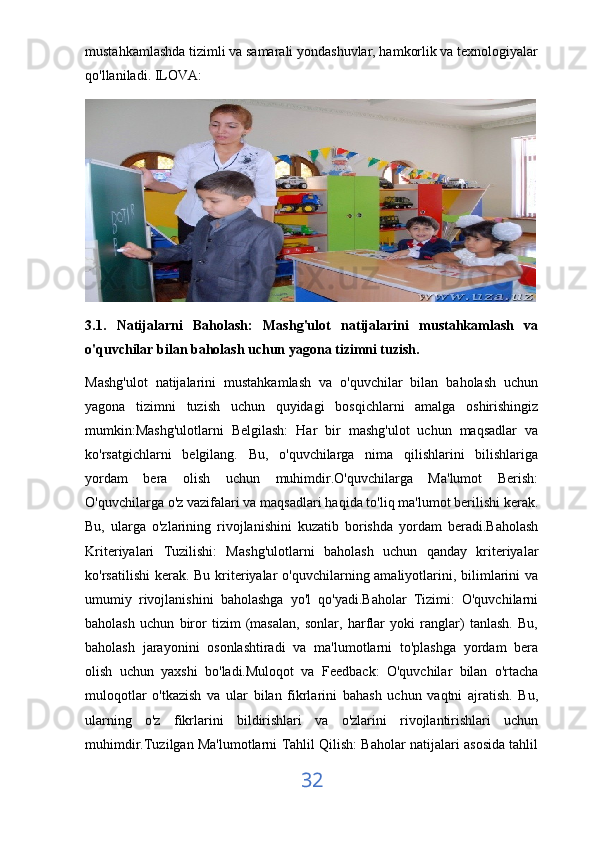 mustahkamlashda tizimli va samarali yondashuvlar, hamkorlik va texnologiyalar
qo'llaniladi. ILOVA:
3.1.   Natijalarni   Baholash:   Mashg'ulot   natijalarini   mustahkamlash   va
o'quvchilar bilan baholash uchun yagona tizimni tuzish.
Mashg'ulot   natijalarini   mustahkamlash   va   o'quvchilar   bilan   baholash   uchun
yagona   tizimni   tuzish   uchun   quyidagi   bosqichlarni   amalga   oshirishingiz
mumkin:Mashg'ulotlarni   Belgilash:   Har   bir   mashg'ulot   uchun   maqsadlar   va
ko'rsatgichlarni   belgilang.   Bu,   o'quvchilarga   nima   qilishlarini   bilishlariga
yordam   bera   olish   uchun   muhimdir.O'quvchilarga   Ma'lumot   Berish:
O'quvchilarga o'z vazifalari va maqsadlari haqida to'liq ma'lumot berilishi kerak.
Bu,   ularga   o'zlarining   rivojlanishini   kuzatib   borishda   yordam   beradi.Baholash
Kriteriyalari   Tuzilishi:   Mashg'ulotlarni   baholash   uchun   qanday   kriteriyalar
ko'rsatilishi  kerak. Bu kriteriyalar  o'quvchilarning amaliyotlarini, bilimlarini  va
umumiy   rivojlanishini   baholashga   yo'l   qo'yadi.Baholar   Tizimi:   O'quvchilarni
baholash   uchun   biror   tizim   (masalan,   sonlar,   harflar   yoki   ranglar)   tanlash.   Bu,
baholash   jarayonini   osonlashtiradi   va   ma'lumotlarni   to'plashga   yordam   bera
olish   uchun   yaxshi   bo'ladi.Muloqot   va   Feedback:   O'quvchilar   bilan   o'rtacha
muloqotlar   o'tkazish   va   ular   bilan   fikrlarini   bahash   uchun   vaqtni   ajratish.   Bu,
ularning   o'z   fikrlarini   bildirishlari   va   o'zlarini   rivojlantirishlari   uchun
muhimdir.Tuzilgan Ma'lumotlarni Tahlil Qilish: Baholar natijalari asosida tahlil
32
