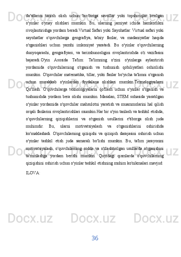 do'stlarini   tanish   olish   uchun   bir-biriga   savollar   yoki   topshiriqlar   berilgan
o'yinlar   o'ynay   olishlari   mumkin.   Bu,   ularning   jamiyat   ichida   hamkorlikni
rivojlantirishga yordam beradi.Virtual Safari yoki Sayohatlar: Virtual safari yoki
sayohatlar   o'quvchilarga   geografiya,   tabiiy   fanlar,   va   madaniyatlar   haqida
o'rganishlari   uchun   yaxshi   imkoniyat   yaratadi.   Bu   o'yinlar   o'quvchilarning
dunyoqarashi,   geografiyasi,   va   tarixshunosligini   rivojlantirishda   o'z   vazifasini
bajaradi.O'yin   Asosida   Ta'lim:   Ta'limning   o'zini   o'yinlarga   aylantirish
yordamida   o'quvchilarning   o'rganish   va   tushunish   qobiliyatlari   oshirilishi
mumkin.   O'quvchilar   matematika,   tillar,   yoki   fanlar   bo'yicha   ta'limni   o'rganish
uchun   murakkab   o'yinlardan   foydalana   olishlari   mumkin.Texnologiyalarni
Qo'llash:   O'quvchilarga   texnologiyalarni   qo'llash   uchun   o'yinlar   o'rganish   va
tushunishda   yordam   bera   olishi   mumkin.   Masalan,   STEM   sohasida   yaratilgan
o'yinlar yordamida o'quvchilar  mahsulotni  yaratish va muammolarini hal qilish
orqali fanlarini rivojlantirishlari mumkin.Har bir o'yin tanlash va tashkil etishda,
o'quvchilarning   qiziqishlarini   va   o'rganish   usullarini   e'tiborga   olish   juda
muhimdir.   Bu,   ularni   motivatsiyalash   va   o'rganishlarini   oshirishda
ko'maklashadi.   O'quvchilarning   qiziqishi   va   qiziqish   darajasini   oshirish   uchun
o'yinlar   tashkil   etish   juda   samarali   bo'lishi   mumkin.   Bu,   ta'lim   jarayonini
motivatsiyalash,   o'quvchilarning   sodda   va   o'zlashtirilgan   usullarda   o'rganishini
ta'minlashga   yordam   berishi   mumkin.   Quyidagi   qismlarda   o'quvchilarning
qiziqishini oshirish uchun o'yinlar tashkil etishning muhim ko'nikmalari mavjud:
ILOVA:
36 