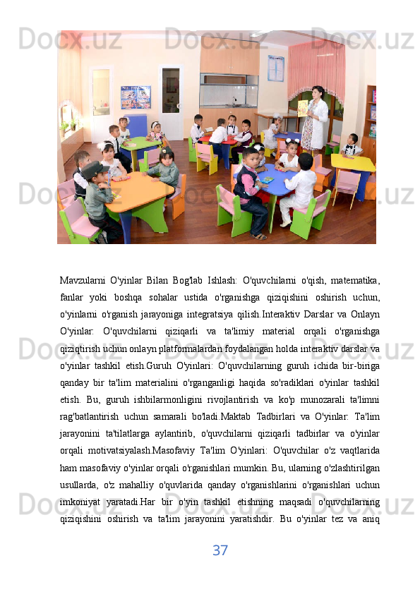 Mavzularni   O'yinlar   Bilan   Bog'lab   Ishlash:   O'quvchilarni   o'qish,   matematika,
fanlar   yoki   boshqa   sohalar   ustida   o'rganishga   qiziqishini   oshirish   uchun,
o'yinlarni   o'rganish   jarayoniga   integratsiya   qilish.Interaktiv   Darslar   va   Onlayn
O'yinlar:   O'quvchilarni   qiziqarli   va   ta'limiy   material   orqali   o'rganishga
qiziqtirish uchun onlayn platformalardan foydalangan holda interaktiv darslar va
o'yinlar   tashkil   etish.Guruh   O'yinlari:   O'quvchilarning   guruh   ichida   bir-biriga
qanday   bir   ta'lim   materialini   o'rganganligi   haqida   so'radiklari   o'yinlar   tashkil
etish.   Bu,   guruh   ishbilarmonligini   rivojlantirish   va   ko'p   munozarali   ta'limni
rag'batlantirish   uchun   samarali   bo'ladi.Maktab   Tadbirlari   va   O'yinlar:   Ta'lim
jarayonini   ta'tilatlarga   aylantirib,   o'quvchilarni   qiziqarli   tadbirlar   va   o'yinlar
orqali   motivatsiyalash.Masofaviy   Ta'lim   O'yinlari:   O'quvchilar   o'z   vaqtlarida
ham masofaviy o'yinlar orqali o'rganishlari mumkin. Bu, ularning o'zlashtirilgan
usullarda,   o'z   mahalliy   o'quvlarida   qanday   o'rganishlarini   o'rganishlari   uchun
imkoniyat   yaratadi.Har   bir   o'yin   tashkil   etishning   maqsadi   o'quvchilarning
qiziqishini   oshirish   va   ta'lim   jarayonini   yaratishdir.   Bu   o'yinlar   tez   va   aniq
37