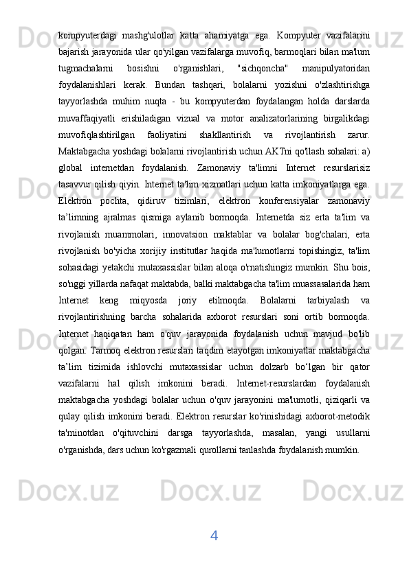 kompyuterdagi   mashg'ulotlar   katta   ahamiyatga   ega.   Kompyuter   vazifalarini
bajarish jarayonida ular qo'yilgan vazifalarga muvofiq, barmoqlari bilan ma'lum
tugmachalarni   bosishni   o'rganishlari,   "sichqoncha"   manipulyatoridan
foydalanishlari   kerak.   Bundan   tashqari,   bolalarni   yozishni   o'zlashtirishga
tayyorlashda   muhim   nuqta   -   bu   kompyuterdan   foydalangan   holda   darslarda
muvaffaqiyatli   erishiladigan   vizual   va   motor   analizatorlarining   birgalikdagi
muvofiqlashtirilgan   faoliyatini   shakllantirish   va   rivojlantirish   zarur.
Maktabgacha yoshdagi bolalarni rivojlantirish uchun AKTni qo'llash sohalari: a)
global   internetdan   foydalanish.   Zamonaviy   ta'limni   Internet   resurslarisiz
tasavvur qilish qiyin. Internet ta'lim xizmatlari uchun katta imkoniyatlarga ega.
Elektron   pochta,   qidiruv   tizimlari,   elektron   konferensiyalar   zamonaviy
ta’limning   ajralmas   qismiga   aylanib   bormoqda.   Internetda   siz   erta   ta'lim   va
rivojlanish   muammolari,   innovatsion   maktablar   va   bolalar   bog'chalari,   erta
rivojlanish   bo'yicha   xorijiy   institutlar   haqida   ma'lumotlarni   topishingiz,   ta'lim
sohasidagi  yetakchi  mutaxassislar  bilan aloqa o'rnatishingiz mumkin. Shu bois,
so'nggi yillarda nafaqat maktabda, balki maktabgacha ta'lim muassasalarida ham
Internet   keng   miqyosda   joriy   etilmoqda.   Bolalarni   tarbiyalash   va
rivojlantirishning   barcha   sohalarida   axborot   resurslari   soni   ortib   bormoqda.
Internet   haqiqatan   ham   o'quv   jarayonida   foydalanish   uchun   mavjud   bo'lib
qolgan. Tarmoq elektron resurslari taqdim etayotgan imkoniyatlar maktabgacha
ta’lim   tizimida   ishlovchi   mutaxassislar   uchun   dolzarb   bo‘lgan   bir   qator
vazifalarni   hal   qilish   imkonini   beradi.   Internet-resurslardan   foydalanish
maktabgacha   yoshdagi   bolalar   uchun   o'quv   jarayonini   ma'lumotli,   qiziqarli   va
qulay   qilish   imkonini   beradi.   Elektron   resurslar   ko'rinishidagi   axborot-metodik
ta'minotdan   o'qituvchini   darsga   tayyorlashda,   masalan,   yangi   usullarni
o'rganishda, dars uchun ko'rgazmali qurollarni tanlashda foydalanish mumkin.
4 