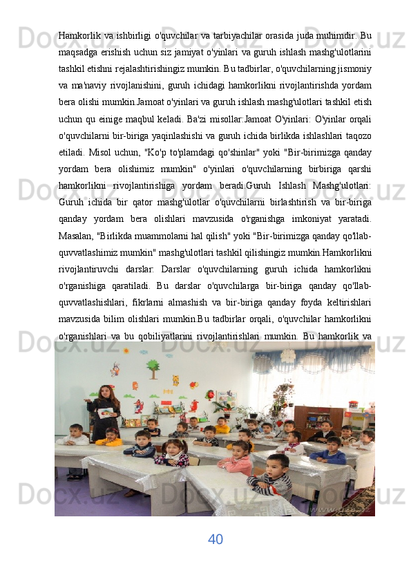 Hamkorlik va ishbirligi  o'quvchilar  va tarbiyachilar orasida  juda muhimdir. Bu
maqsadga erishish uchun siz jamiyat o'yinlari va guruh ishlash mashg'ulotlarini
tashkil etishni rejalashtirishingiz mumkin. Bu tadbirlar, o'quvchilarning jismoniy
va   ma'naviy   rivojlanishini,   guruh   ichidagi   hamkorlikni   rivojlantirishda   yordam
bera olishi mumkin.Jamoat o'yinlari va guruh ishlash mashg'ulotlari tashkil etish
uchun qu einige maqbul keladi. Ba'zi  misollar:Jamoat  O'yinlari: O'yinlar orqali
o'quvchilarni bir-biriga yaqinlashishi va guruh ichida birlikda ishlashlari taqozo
etiladi. Misol  uchun, "Ko'p to'plamdagi  qo'shinlar" yoki  "Bir-birimizga qanday
yordam   bera   olishimiz   mumkin"   o'yinlari   o'quvchilarning   birbiriga   qarshi
hamkorlikni   rivojlantirishiga   yordam   beradi.Guruh   Ishlash   Mashg'ulotlari:
Guruh   ichida   bir   qator   mashg'ulotlar   o'quvchilarni   birlashtirish   va   bir-biriga
qanday   yordam   bera   olishlari   mavzusida   o'rganishga   imkoniyat   yaratadi.
Masalan, "Birlikda muammolarni hal qilish" yoki "Bir-birimizga qanday qo'llab-
quvvatlashimiz mumkin" mashg'ulotlari tashkil qilishingiz mumkin.Hamkorlikni
rivojlantiruvchi   darslar:   Darslar   o'quvchilarning   guruh   ichida   hamkorlikni
o'rganishiga   qaratiladi.   Bu   darslar   o'quvchilarga   bir-biriga   qanday   qo'llab-
quvvatlashishlari,   fikrlarni   almashish   va   bir-biriga   qanday   foyda   keltirishlari
mavzusida   bilim   olishlari   mumkin.Bu   tadbirlar   orqali,   o'quvchilar   hamkorlikni
o'rganishlari   va   bu   qobiliyatlarini   rivojlantirishlari   mumkin.   Bu   hamkorlik   va
40