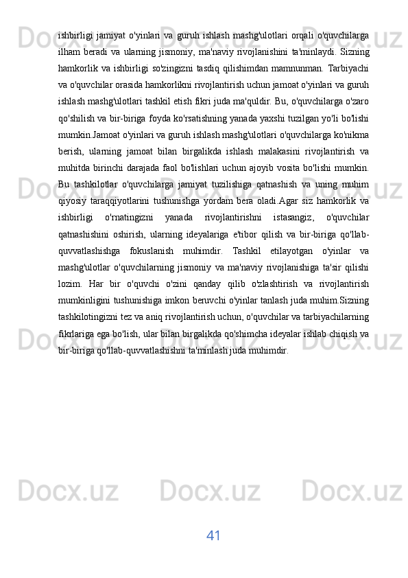 ishbirligi   jamiyat   o'yinlari   va   guruh   ishlash   mashg'ulotlari   orqali   o'quvchilarga
ilham   beradi   va   ularning   jismoniy,   ma'naviy   rivojlanishini   ta'minlaydi.   Sizning
hamkorlik   va  ishbirligi   so'zingizni   tasdiq   qilishimdan   mamnunman.  Tarbiyachi
va o'quvchilar orasida hamkorlikni rivojlantirish uchun jamoat o'yinlari va guruh
ishlash mashg'ulotlari tashkil etish fikri juda ma'quldir. Bu, o'quvchilarga o'zaro
qo'shilish va bir-biriga foyda ko'rsatishning yanada yaxshi tuzilgan yo'li bo'lishi
mumkin.Jamoat o'yinlari va guruh ishlash mashg'ulotlari o'quvchilarga ko'nikma
berish,   ularning   jamoat   bilan   birgalikda   ishlash   malakasini   rivojlantirish   va
muhitda   birinchi   darajada   faol   bo'lishlari   uchun   ajoyib   vosita   bo'lishi   mumkin.
Bu   tashkilotlar   o'quvchilarga   jamiyat   tuzilishiga   qatnashish   va   uning   muhim
qiyosiy   taraqqiyotlarini   tushunishga   yordam   bera   oladi.Agar   siz   hamkorlik   va
ishbirligi   o'rnatingizni   yanada   rivojlantirishni   istasangiz,   o'quvchilar
qatnashishini   oshirish,   ularning   ideyalariga   e'tibor   qilish   va   bir-biriga   qo'llab-
quvvatlashishga   fokuslanish   muhimdir.   Tashkil   etilayotgan   o'yinlar   va
mashg'ulotlar   o'quvchilarning   jismoniy   va   ma'naviy   rivojlanishiga   ta'sir   qilishi
lozim.   Har   bir   o'quvchi   o'zini   qanday   qilib   o'zlashtirish   va   rivojlantirish
mumkinligini tushunishiga imkon beruvchi o'yinlar tanlash juda muhim.Sizning
tashkilotingizni tez va aniq rivojlantirish uchun, o'quvchilar va tarbiyachilarning
fikrlariga ega bo'lish, ular bilan birgalikda qo'shimcha ideyalar ishlab chiqish va
bir-biriga qo'llab-quvvatlashishni ta'minlash juda muhimdir.
41