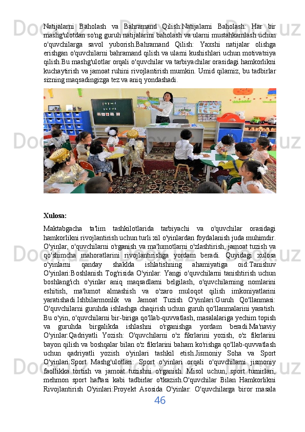 Natijalarni   Baholash   va   Bahramand   Qilish:Natijalarni   Baholash:   Har   bir
mashg'ulotdan so'ng guruh natijalarini baholash va ularni mustahkamlash uchun
o'quvchilarga   savol   yuborish.Bahramand   Qilish:   Yaxshi   natijalar   olishga
erishgan o'quvchilarni bahramand qilish va ularni kushishlari uchun motivatsiya
qilish.Bu mashg'ulotlar orqali o'quvchilar va tarbiyachilar orasidagi hamkorlikni
kuchaytirish va jamoat ruhini rivojlantirish mumkin. Umid qilamiz, bu tadbirlar
sizning maqsadingizga tez va aniq yondashadi.
Xulosa:
Maktabgacha   ta'lim   tashkilotlarida   tarbiyachi   va   o'quvchilar   orasidagi
hamkorlikni rivojlantirish uchun turli xil o'yinlardan foydalanish juda muhimdir.
O'yinlar, o'quvchilarni o'rganish va ma'lumotlarni o'zlashtirish, jamoat tuzish va
qo'shimcha   mahoratlarini   rivojlantirishga   yordam   beradi.   Quyidagi   xulosa
o'yinlarni   qanday   shaklda   ishlatishning   ahamiyatiga   oid:Tanishuv
O'yinlari:Boshlanish Tog'risida O'yinlar: Yangi o'quvchilarni tanishtirish uchun
boshlang'ich   o'yinlar   aniq   maqsadlarni   belgilash,   o'quvchilarning   nomlarini
eshitish,   ma'lumot   almashish   va   o'zaro   muloqot   qilish   imkoniyatlarini
yaratishadi.Ishbilarmonlik   va   Jamoat   Tuzish   O'yinlari:Guruh   Qo'llanmasi:
O'quvchilarni guruhda ishlashga chaqirish uchun guruh qo'llanmalarini yaratish.
Bu o'yin, o'quvchilarni bir-biriga qo'llab-quvvatlash, masalalariga yechim topish
va   guruhda   birgalikda   ishlashni   o'rganishga   yordam   beradi.Ma'naviy
O'yinlar:Qadriyatli   Yozish:   O'quvchilarni   o'z   fikrlarini   yozish,   o'z   fikrlarini
bayon qilish va boshqalar bilan o'z fikrlarini baham ko'rishga qo'llab-quvvatlash
uchun   qadriyatli   yozish   o'yinlari   tashkil   etish.Jismoniy   Soha   va   Sport
O'yinlari:Sport   Mashg'ulotlari:   Sport   o'yinlari   orqali   o'quvchilarni   jismoniy
faollikka   tortish   va   jamoat   tuzishni   o'rganish.   Misol   uchun,   sport   turnirlari,
mehmon   sport   haftasi   kabi   tadbirlar   o'tkazish.O'quvchilar   Bilan   Hamkorlikni
Rivojlantirish   O'yinlari:Proyekt   Asosida   O'yinlar:   O'quvchilarga   biror   masala
46 