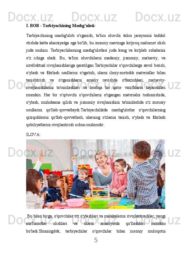 I. BOB - Tarbiyachining Mashg'uloti:
Tarbiyachining   mashg'uloti   o'rganish,   ta'lim   oluvchi   talim   jarayonini   tashkil
etishda katta ahamiyatga ega bo'lib, bu xususiy mavzuga ko'proq malumot olish
juda   muhim.   Tarbiyachilarning   mashg'ulotlari   juda   keng   va   ko'plab   sohalarini
o'z   ichiga   oladi.   Bu,   ta'lim   oluvchilarni   madaniy,   jismoniy,   ma'naviy,   va
intellektual rivojlanishlariga qaratilgan.Tarbiyachilar o'quvchilarga savol berish,
o'ylash   va   fikrlash   usullarini   o'rgatish,   ularni   ilmiy-metodik   materiallar   bilan
tanishtirish   va   o'rganishlarni   amaliy   ravishda   o'tkazishlari,   ma'naviy-
rivojlanishlarini   ta'minlashlari   va   boshqa   bir   qator   vazifalarni   bajarishlari
mumkin.   Har   bir   o'qituvchi   o'quvchilarni   o'rgangan   materialni   tushunishida,
o'ylash,   muhokama   qilish   va   jismoniy   rivojlanishini   ta'minlashda   o'z   xususiy
usullarini   qo'llab-quvvatlaydi.Tarbiyachilikda   mashg'ulotlar   o'quvchilarning
qiziqishlarini   qo'llab-quvvatlash,   ularning   o'zlarini   tanish,   o'ylash   va   fikrlash
qobiliyatlarini rivojlantirish uchun muhimdir.  
ILOVA:
 Bu bilan birga, o'quvchilar o'z o'ylashlari va malakalarini rivojlantiradilar, yangi
ma'lumotlar   olishlari   va   ularni   amaliyotda   qo'llashlari   mumkin
bo'ladi.Shuningdek,   tarbiyachilar   o'quvchilar   bilan   insoniy   muloqotni
5 