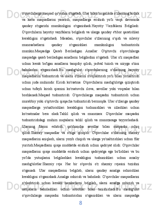 o'quvchilarga maqsad qo'yishni o'rgatadi. Ular bilan birgalikda o'zlarining kichik
va   katta   maqsadlarini   yaratish,   maqsadlarga   erishish   yo'li   vaqti   davomida
qanday   o'zgarishi   mumkinligini   o'rganishadi.Hayotiy   Vazifalarni   Belgilash:
O'quvchilarni hayotiy vazifalarni belgilash va ularga qanday e'tibor qaratishlari
kerakligini   o'rgatishadi.   Masalan,   o'quvchilar   o'zlarining   o'qish   va   oilaviy
munosabatlarni   qanday   o'rganishlari   mumkinligini   tushuntirishi
mumkin.Maqsadga   Qarab   Beriladigan   Amallar:   O'qituvchi   o'quvchilarga
maqsadga qarab beriladigan amallarni belgilashni o'rgatadi. Ular o'z maqsadlari
uchun   kerak   bo'lgan   amallarni   tanqidiy   qilish,   jadval   tuzish   va   uziyga   o'zini
baholashni   o'rganishadi.Bu   mashg'ulot   o'quvchilarning   o'zlarining   hayotiy
maqsadlarini tushuntirish va ularni o'zlarini rivojlantirish yo'li bilan yo'naltirish
uchun   juda   muhimdir.   Kirish   ko'rsatma:   O'quvchilarni   mashg'ulotga   qiziqtirish
uchun   tufayli   kirish   qismini   ko'rsatuvchi   ilova,   savollar   yoki   voqealar   bilan
boshlanadi.Maqsad   tushuntirish:   O'quvchilarga   maqsadni   tushuntirish   uchun
murabbiy yoki o'qituvchi qisqacha tushuntirish bermoqda. Ular o'zlariga qanday
maqsadlarga   yo'naltirishlari   kerakligini   tushunishlari   va   izlashlari   uchun
ko'rsatmalar   bera   oladi.Tahlil   qilish   va   munozara:   O'quvchilar   maqsadni
tushuntirishdagi   muhim   nuqtalarni   tahlil   qilish   va   munozaraga   tayyorlashadi.
Ularning   fikrini   eshitish,   qo'shimcha   savollar   bilan   maqsadni   ochiq
qilish.Shaxsiy   maqsadlar   va   o'ziga   qiziqish:   O'quvchilar   o'zlarining   shaxsiy
maqsadlarini  aniqlash, ularni  yozib chiqish va ularga yo'naltirishlari uchun fikr
yuritish.Maqsadlarni qisqa muddatda erishish uchun qadriyat olish: O'quvchilar
maqsadlarini   qisqa   muddatda   erishish   uchun   qadriyatga   ega   bo'lishlari   va   bu
yo'lda   yutuqlarini   belgilashlari   kerakligini   tushunishlari   uchun   amaliy
mashg'ulotlar.Shaxsiy   reja:   Har   bir   o'quvchi   o'z   shaxsiy   rejasini   tuzishni
o'rganadi.   Ular   maqsadlarini   belgilab,   ularni   qanday   amalga   oshirishlari
kerakligini o'rganishadi.Amalga oshirish va baholash: O'quvchilar maqsadlarini
o'zlashtirish   uchun   kerakli   harakatlarni   belgilab,   ularni   amalga   oshirish   va
natijalarni   baholashlari   uchun   asboblar   bilan   tanishishadi.Bu   mashg'ulot
o'quvchilarga   maqsadni   tushuntirishni   o'rganishlari   va   ularni   maqsadga
8