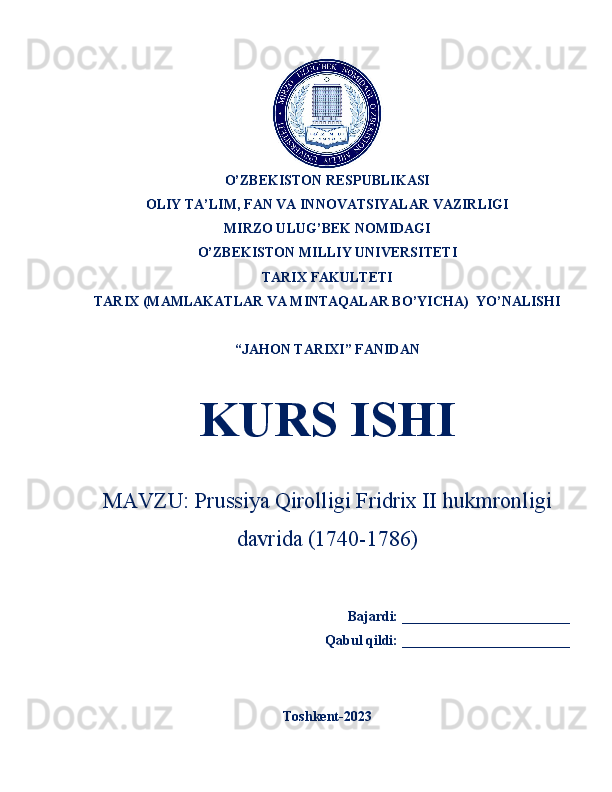 O’ZBEKISTON RESPUBLIKASI 
OLIY TA’LIM, FAN VA INNOVATSIYALAR VAZIRLIGI
MIRZO ULUG’BEK NOMIDAGI 
O’ZBEKISTON MILLIY UNIVERSITETI    
TARIX  FAKULTETI
TARIX (MAMLAKATLAR VA MINTAQALAR BO’YICHA)   YO’NALISHI 
“JAHON TARIXI” FANIDAN
KURS ISHI
MAVZU:  Prussiya Qirolligi Fridrix II hukmronligi
davrida (1740-1786)
      Bajardi: ________________________ 
                                    Qabul qildi:  ________________________  
Toshkent-2023 