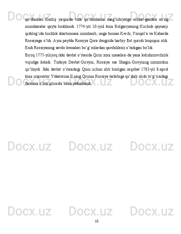 qo’shinlari   Kozluj   yaqinida   turk   qo’shinlarini   mag’lubiyatga   uchrat-gandan   so’ng
muzokaralar   qayta   boshlandi.   1774-yil   10-iyul   kuni   Bolgariyaning   Kuchuk   qaynarji
qishlog’ida tinchlik shartnomasi imzolanib, unga binoan Kerch, Yonqal a va Kabardaʼ
Rossiyaga o’tdi. Ayni paytda Rossiya Qora dengizda harbiy flot qurish huquqini oldi.
Endi Rossiyaning savdo kemalari bo’g’ozlardan qarshiliksiz o’tadigan bo’ldi.
Biroq 1775-yiliyoq ikki davlat o’rtasida Qrim xoni masalasi-da yana kelishmovchilik
vujudga   keladi.   Turkiya   Davlat-Gireyni,   Rossiya   esa   Shagin-Gireyning   nomzodini
qo’llaydi.   Ikki   davlat   o’rtasidagi   Qrim   uchun   olib   borilgan   raqobat   1783-yil   8-aprel
kuni imperator Yekaterina II ning Qrimni Rossiya tarkibiga qo’shib olish to’g’risidagi
farmoni e lon qilinishi bilan yakunlandi.	
ʼ
10