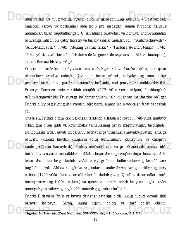 ulug’vorligi   va   ulug’vorligi   (yangi   qirollik   qarorgohining   qurilishi   -   Postdamdagi
Sansouci   saroyi   va   boshqalar)   juda   ko’p   pul   sarflagan,   bunda   Frederik   frantsuz
monarxlari bilan raqobatlashgan. U san’atning biluvchisi va homiysi  shon-shuhratini
oshirishga intildi, bir qator falsafiy va tarixiy asarlar muallifi edi. ("Antimachiavelli" -
"Anti-Machiavell",   1740;   "Mening   davrim   tarixi"   -   "Histoire   de   mon   temps",   1746;
"Yetti   yillik   urush   tarixi"   -   "Histoire   de   la   guerre   de   sept   ans",   1763   va   boshqalar),
asosan fransuz tilida yozilgan. 
Fridrix   II   ma’rifiy   absolyutizm   deb   ataladigan   ruhda   harakat   qilib,   bir   qator
islohotlarni   amalga   oshirdi.   Qiynoqlar   bekor   qilindi,   sudyalarning   mustaqilligi
printsipi   tasdiqlandi,   garchi   nomuvofiq   bo’lsada,   sud   jarayonlari   soddalashtirildi,
Prussiya   Zemstvo   kodeksi   ishlab   chiqildi.   (1794-yilda   nashr   etilgan),   boshlang’ich
ta’lim   kengaytirildi;   Prussiyaga   ko’chmanchilarni   jalb   qilishdan   manfaatdor   bo’lgan
Fridrix diniy bag’rikenglik siyosatini olib bordi. ammo, ko’p voqealar faqat dabdabali
edi
(masalan, Fridrix o’zini erkin fikrlash tarafdori sifatida ko’rsatib, 1740-yilda matbuot
erkinligini   e’lon   qildi   va   keyinchalik   tsenzuraning   qat’iy   majburiyligini   tasdiqladi).
Dehqonlarni erdan quvib chiqarishni to’xtatishga urinishlar (muvaffaqiyatsiz) amalga
oshirildi   (chunki   haydab   chiqarish   soliq   tushumlarini   kamaytirdi   va   chaqiruv
kontingentlarini   kamaytirdi).   Fridrix   merkantilistik   va   proteksionistik   siyosat   olib
bordi,   bu   umuman   manufaktura   ishlab   chiqarishining   rivojlanishiga   hissa   qo’shdi,
lekin   shu   bilan   birga   kichik   davlat   vasiyligi   bilan   tadbirkorlarning   tashabbusini
bog’lab   qo’ydi.   Aktsiz   solig’i   va   yig’imlarini   undirishning   yangi   tartibining   joriy
etilishi   (1766-yilda   fransuz   amaldorlari   boshchiligidagi   Qirollik   daromadlari   bosh
boshqarmasining   tashkil   etilishi)   va   qahva   va   tamaki   sotish   bo’yicha   og’ir   davlat
monopoliyasi xalqning eng kuchli noroziligiga sabab bo’ldi. 6
Fridrix  II   davrida   Prussiya   buyuk   davlatlar   qatoriga  o’tdi,  uning   hududi   deyarli   ikki
baravar   ko’paydi.   Biroq,   uning   rejimi   qoloq   va   zaif   bo’lib   chiqdi.
6
  Ergashev. Sh .,  Jahon tarixi (Yangi davr. 1-qism. XVI–XVIII asrlar). – T.: O‘zbekiston, 2013.  529  b .
12