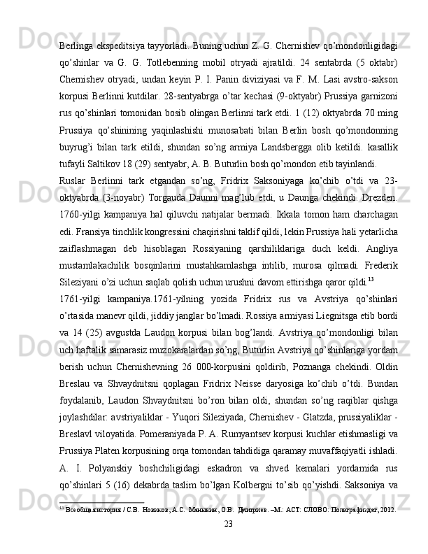 Berlinga ekspeditsiya tayyorladi. Buning uchun Z. G. Chernishev qo’mondonligidagi
qo’shinlar   va   G.   G.   Totlebenning   mobil   otryadi   ajratildi.   24   sentabrda   (5   oktabr)
Chernishev   otryadi,   undan   keyin   P.   I.   Panin   diviziyasi   va   F.   M.   Lasi   avstro-sakson
korpusi  Berlinni kutdilar. 28-sentyabrga o’tar kechasi (9-oktyabr) Prussiya garnizoni
rus qo’shinlari tomonidan bosib olingan Berlinni tark etdi. 1 (12) oktyabrda 70 ming
Prussiya   qo’shinining   yaqinlashishi   munosabati   bilan   Berlin   bosh   qo’mondonning
buyrug’i   bilan   tark   etildi,   shundan   so’ng   armiya   Landsbergga   olib   ketildi.   kasallik
tufayli Saltikov 18 (29) sentyabr, A. B. Buturlin bosh qo’mondon etib tayinlandi.
Ruslar   Berlinni   tark   etgandan   so’ng,   Fridrix   Saksoniyaga   ko’chib   o’tdi   va   23-
oktyabrda   (3-noyabr)   Torgauda   Daunni   mag’lub   etdi,   u   Daunga   chekindi.   Drezden.
1760-yilgi   kampaniya   hal   qiluvchi   natijalar   bermadi.   Ikkala   tomon   ham   charchagan
edi. Fransiya tinchlik kongressini chaqirishni taklif qildi, lekin Prussiya hali yetarlicha
zaiflashmagan   deb   hisoblagan   Rossiyaning   qarshiliklariga   duch   keldi.   Angliya
mustamlakachilik   bosqinlarini   mustahkamlashga   intilib,   murosa   qilmadi.   Frederik
Sileziyani o’zi uchun saqlab qolish uchun urushni davom ettirishga qaror qildi. 13
1761-yilgi   kampaniya.1761-yilning   yozida   Fridrix   rus   va   Avstriya   qo’shinlari
o’rtasida manevr qildi, jiddiy janglar bo’lmadi. Rossiya armiyasi Liegnitsga etib bordi
va   14   (25)   avgustda   Laudon   korpusi   bilan   bog’landi.   Avstriya   qo’mondonligi   bilan
uch haftalik samarasiz muzokaralardan so’ng, Buturlin Avstriya qo’shinlariga yordam
berish   uchun   Chernishevning   26   000-korpusini   qoldirib,   Poznanga   chekindi.   Oldin
Breslau   va   Shvaydnitsni   qoplagan   Fridrix   Neisse   daryosiga   ko’chib   o’tdi.   Bundan
foydalanib,   Laudon   Shvaydnitsni   bo’ron   bilan   oldi,   shundan   so’ng   raqiblar   qishga
joylashdilar: avstriyaliklar - Yuqori Sileziyada, Chernishev - Glatzda, prussiyaliklar -
Breslavl viloyatida. Pomeraniyada P. A. Rumyantsev korpusi kuchlar etishmasligi va
Prussiya Platen korpusining orqa tomondan tahdidiga qaramay muvaffaqiyatli ishladi.
A.   I.   Polyanskiy   boshchiligidagi   eskadron   va   shved   kemalari   yordamida   rus
qo’shinlari  5 (16)  dekabrda  taslim  bo’lgan  Kolbergni  to’sib qo’yishdi. Saksoniya  va
13
  Всеобщая история / С.В.  Новиков, А.С.  Маныкин, О.В.  Дмитриев. –М.: АСТ: СЛОВО: Полиграфиздат, 2012.
23