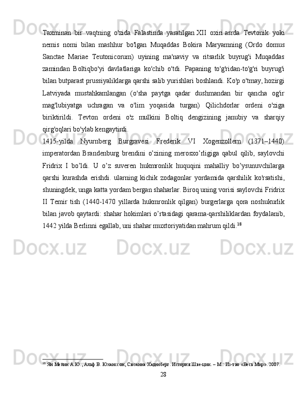 Taxminan   bir   vaqtning   o'zida   Falastinda   yaratilgan   XII   oxiri   asrda   Tevtonik   yoki
nemis   nomi   bilan   mashhur   bo'lgan   Muqaddas   Bokira   Maryamning   (Ordo   domus
Sanctae   Mariae   Teutonicorum)   uyining   ma'naviy   va   ritsarlik   buyrug'i   Muqaddas
zamindan   Boltiqbo'yi   davlatlariga   ko'chib   o'tdi.   Papaning   to'g'ridan-to'g'ri   buyrug'i
bilan butparast prussiyaliklarga qarshi salib yurishlari boshlandi. Ko'p o'tmay, hozirgi
Latviyada   mustahkamlangan   (o'sha   paytga   qadar   dushmandan   bir   qancha   og'ir
mag'lubiyatga   uchragan   va   o'lim   yoqasida   turgan)   Qilichdorlar   ordeni   o'ziga
biriktirildi.   Tevton   ordeni   o'z   mulkini   Boltiq   dengizining   janubiy   va   sharqiy
qirg'oqlari bo'ylab kengaytirdi.
1415-yilda   Nyurnberg   Burgravesi   Frederik   VI   Xogenzollern   (1371–1440)
imperatordan   Brandenburg   brendini   o’zining   merosxo’rligiga   qabul   qilib,   saylovchi
Fridrix   I   bo’ldi.   U   o’z   suveren   hukmronlik   huquqini   mahalliy   bo’ysunuvchilarga
qarshi   kurashda   erishdi.   ularning   kichik   zodagonlar   yordamida   qarshilik   ko'rsatishi,
shuningdek, unga katta yordam bergan shaharlar. Biroq uning vorisi saylovchi Fridrix
II   Temir   tish   (1440-1470   yillarda   hukmronlik   qilgan)   burgerlarga   qora   noshukurlik
bilan javob qaytardi: shahar hokimlari o’rtasidagi qarama-qarshiliklardan foydalanib,
1442 yilda Berlinni egallab, uni shahar muxtoriyatidan mahrum qildi. 18
18
  Ян Мелин А.Ю., Альф В. Юханссон, Сюзанна Хаденберг. История Шве-ции. – М.: Из-тво «Весь Мир». 2007.
28 