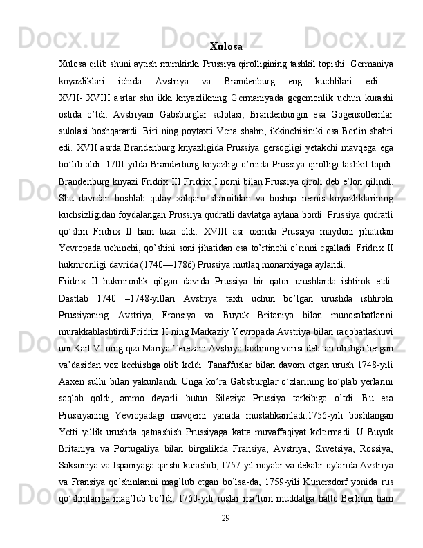 Xulosa
Xulosa qilib shuni aytish mumkinki   Prussiya qirolligining tashkil topishi. Germaniya
knyazliklari   ichida   Avstriya   va   Brandenburg   eng   kuchlilari   edi.  
XVII-   XVIII   asrlar   shu   ikki   knyazlikning   Germaniyada   gegemonlik   uchun   kurashi
ostida   o’tdi.   Avstriyani   Gabsburglar   sulolasi,   Brandenburgni   esa   Gogensollernlar
sulolasi  boshqarardi. Biri  ning poytaxti  Vena shahri, ikkinchisiniki  esa Berlin shahri
edi.  XVII   asrda   Brandenburg   knyazligida  Prussiya   gersogligi   yetakchi   mavqega   ega
bo’lib oldi. 1701-yilda Branderburg knyazligi o’rnida Prussiya qirolligi tashkil topdi.
Brandenburg knyazi Fridrix III Fridrix I nomi bilan Prussiya qiroli deb e’lon qilindi.
Shu   davrdan   boshlab   qulay   xalqaro   sharoitdan   va   boshqa   nemis   knyazliklarining
kuchsizligidan foydalangan Prussiya qudratli davlatga aylana bordi. Prussiya qudratli
qo’shin   Fridrix   II   ham   tuza   oldi.   XVIII   asr   oxirida   Prussiya   maydoni   jihatidan
Yevropada uchinchi, qo’shini  soni  jihatidan esa  to’rtinchi  o’rinni  egalladi.  Fridrix II
hukmronligi davrida (1740—1786) Prussiya mutlaq monarxiyaga aylandi.
Fridrix   II   hukmronlik   qilgan   davrda   Prussiya   bir   qator   urushlarda   ishtirok   etdi.
Dastlab   1740   –1748-yillari   Avstriya   taxti   uchun   bo’lgan   urushda   ishtiroki
Prussiyaning   Avstriya,   Fransiya   va   Buyuk   Britaniya   bilan   munosabatlarini
murakkablashtirdi.Fridrix II ning Markaziy Yevropada Avstriya bilan raqobatlashuvi
uni Karl VI ning qizi Mariya Terezani Avstriya taxtining vorisi deb tan olishga bergan
va dasidan   voz  kechishga   olib  keldi.   Tanaffuslar   bilan   davom   etgan   urush   1748-yiliʼ
Aaxen   sulhi   bilan   yakunlandi.   Unga   ko’ra   Gabsburglar   o’zlarining   ko’plab   yerlarini
saqlab   qoldi,   ammo   deyarli   butun   Sileziya   Prussiya   tarkibiga   o’tdi.   Bu   esa
Prussiyaning   Yevropadagi   mavqeini   yanada   mustahkamladi.1756-yili   boshlangan
Yetti   yillik   urushda   qatnashish   Prussiyaga   katta   muvaffaqiyat   keltirmadi.   U   Buyuk
Britaniya   va   Portugaliya   bilan   birgalikda   Fransiya,   Avstriya,   Shvetsiya,   Rossiya,
Saksoniya va Ispaniyaga qarshi kurashib, 1757-yil noyabr va dekabr oylarida Avstriya
va   Fransiya   qo’shinlarini   mag’lub   etgan   bo’lsa-da,   1759-yili   Kunersdorf   yonida   rus
qo’shinlariga   mag’lub   bo’ldi,   1760-yili   ruslar   ma lum   muddatga   hatto   Berlinni   ham	
ʼ
29 