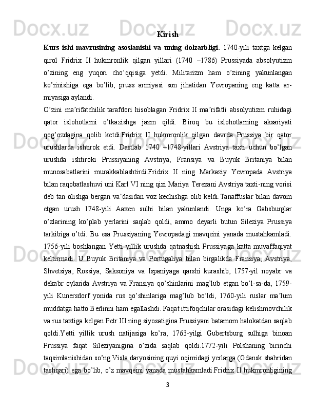 Kirish
Kurs   ishi   mavzusining   asoslanishi   va   uning   dolzarbligi .   1740-yili   taxtga   kelgan
qirol   Fridrix   II   hukmronlik   qilgan   yillari   (1740   –1786)   Prussiyada   absolyutizm
o’zining   eng   yuqori   cho’qqisiga   yetdi.   Militarizm   ham   o’zining   yakunlangan
ko’rinishiga   ega   bo’lib,   pruss   armiyasi   son   jihatidan   Yevropaning   eng   katta   ar-
miyasiga aylandi.
O’zini   ma rifatchilik   tarafdori   hisoblagan   Fridrix   II   ma rifatli   absolyutizm   ruhidagiʼ ʼ
qator   islohotlarni   o’tkazishga   jazm   qildi.   Biroq   bu   islohotlarning   aksariyati
qog’ozdagina   qolib   ketdi.Fridrix   II   hukmronlik   qilgan   davrda   Prussiya   bir   qator
urushlarda   ishtirok   etdi.   Dastlab   1740   –1748-yillari   Avstriya   taxti   uchun   bo’lgan
urushda   ishtiroki   Prussiyaning   Avstriya,   Fransiya   va   Buyuk   Britaniya   bilan
munosabatlarini   murakkablashtirdi.Fridrix   II   ning   Markaziy   Yevropada   Avstriya
bilan raqobatlashuvi uni Karl VI ning qizi Mariya Terezani Avstriya taxti-ning vorisi
deb tan olishga bergan va dasidan voz kechishga olib keldi.Tanaffuslar bilan davom	
ʼ
etgan   urush   1748-yili   Aaxen   sulhi   bilan   yakunlandi.   Unga   ko’ra   Gabsburglar
o’zlarining   ko’plab   yerlarini   saqlab   qoldi,   ammo   deyarli   butun   Sileziya   Prussiya
tarkibiga   o’tdi.   Bu   esa   Prussiyaning   Yevropadagi   mavqeini   yanada   mustahkamladi.
1756-yili   boshlangan   Yetti   yillik   urushda   qatnashish   Prussiyaga   katta   muvaffaqiyat
keltirmadi.   U   Buyuk   Britaniya   va   Portugaliya   bilan   birgalikda   Fransiya,   Avstriya,
Shvetsiya,   Rossiya,   Saksoniya   va   Ispaniyaga   qarshi   kurashib,   1757-yil   noyabr   va
dekabr   oylarida   Avstriya   va   Fransiya   qo’shinlarini   mag’lub   etgan   bo’l-sa-da,   1759-
yili   Kunersdorf   yonida   rus   qo’shinlariga   mag’lub   bo’ldi,   1760-yili   ruslar   ma lum	
ʼ
muddatga hatto Berlinni ham egallashdi. Faqat ittifoqchilar orasidagi kelishmovchilik
va rus taxtiga kelgan Petr III ning siyosatigina Prussiyani batamom halokatdan saqlab
qoldi.Yetti   yillik   urush   natijasiga   ko’ra,   1763-yilgi   Gubertsburg   sulhiga   binoan
Prussiya   faqat   Sileziyanigina   o’zida   saqlab   qoldi.1772-yili   Polshaning   birinchi
taqsimlanishidan so’ng Visla daryosining quyi oqimidagi yerlarga (Gdansk shahridan
tashqari) ega bo’lib, o’z mavqeini yanada mustahkamladi.Fridrix II hukmronligining
3