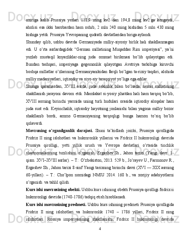 oxiriga   kelib   Prussiya   yerlari   118,9   ming   kv2   dan   194,8   ming   kv2.ga   kengaydi,
aholisi   esa   ikki   barobardan   ham   oshib,   2   mln   240   ming   kishidan   5   mln   430   ming
kishiga yetdi. Prussiya Yevropaning qudratli davlatlaridan biriga aylandi.
Shunday   qilib,   ushbu   davrda   Germaniyada   milliy-siyosiy   birlik   hali   shakllanmagan
edi.   U   o’rta   asrlardagidek   “German   millatining   Muqaddas   Rim   imperiyasi”,   ya niʼ
yuzlab   mustaqil   knyazliklar-ning   juda   omonat   birikmasi   bo’lib   qolayotgan   edi.
Bundan   tashqari,   imperiyaga   gegemonlik   qilayotgan   Avstriya   tarkibiga   kiruvchi
boshqa millatlar o’zlarining Germaniyanikidan farqli bo’lgan ta-rixiy taqdiri, alohida
milliy madaniyatlari, iqtisodiy va siyo-siy taraqqiyot yo’liga ega edilar.
Shunga   qaramasdan,   XVIII   asrda,   juda   sekinlik   bilan   bo’lsada,   nemis   millatining
shakllanish jarayoni  davom etdi. Mamlakat  si-yosiy jihatdan hali  ham  tarqoq bo’lib,
XVIII   asrning   birinchi   yarmida   uning   turli   hudulari   orasida   iqtisodiy   aloqalar   ham
juda   sust   edi.   Keyinchalik,   iqtisodiy   hayotning   jonlanishi   bilan   yagona   milliy   bozor
shakllanib   bordi,   ammo   Germaniyaning   tarqoqligi   bunga   hamon   to’siq   bo’lib
qolaverdi.
Mavzuning   o’rganilganlik   darajasi.   Shuni   ta’kidlash   joizki,   Prussiya   qirolligida
Fridrix   II   ning   islohotlari   va   hukmronlik   yillarini   va   Fridrix   II   hukmronligi   davrida
Prussiya   qirolligi,   yetti   yillik   urush   va   Yevropa   davlatlari   o’rtasida   tinchlik
shartnomalarining   tuzilishini   o’rganish.   Ergashev. Sh .,   Jahon   tarixi   (Yangi   davr.   1-
qism. XVI–XVIII asrlar). – T.: O’zbekiston, 2013. 529 b.,  Jo’rayev U., Farmonov R.,
Ergashev Sh.,  Jahon tarixi 8-sinf  Yangi tarixning birinchi davri (XVI — XIX asrning
60-yillari).   –   T.:   Cho’lpon   nomidagi   NMIU   2014.   160   b.,   va   xorijiy   adabiyotlarni
o’rganish   va tahlil qilish.
Kurs ishi mavzusining obekti.   Ushbu kurs ishining  obekti Prussiya qirolligi fridrix ii
hukmronligi davrida (1740-1786) tadqiq etish hisoblanadi.
Kurs ishi mavzusining predmeti.  Ushbu kurs ishining predmeti   Prussiya qirolligida
Fridrix   II   ning   islohotlari   va   hukmronlik   1740   –   1786   yillari,   Fridrix   II   ning
islohotlari.   Rossiya   imperiyasining   shakllanishi,   Fridrix   II   hukmronligi   davrida
4