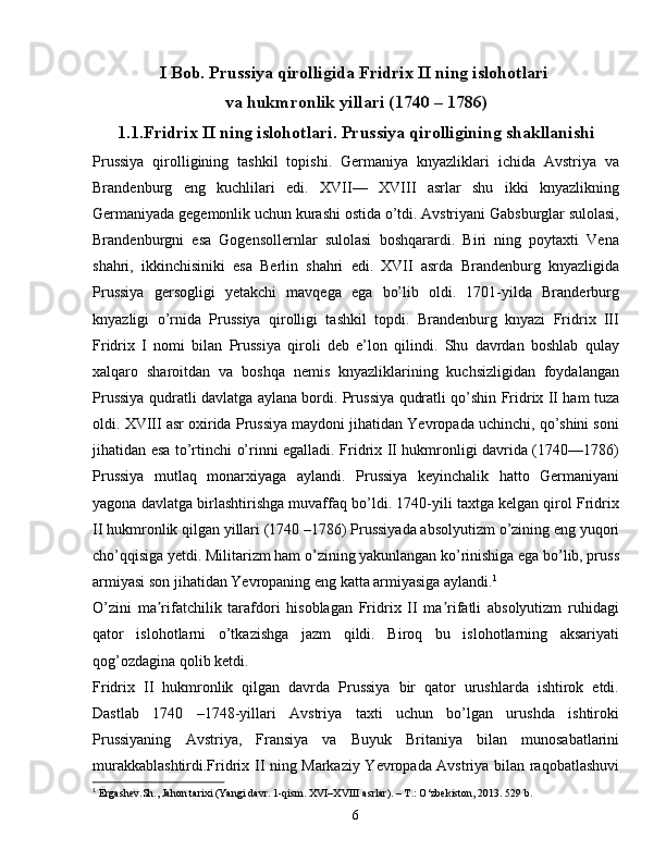 I Bob. Prussiya qirolligida Fridrix II ning islohotlari 
va  hukmronlik yillari (1740 – 1786)
1.1.Fridrix II ning islohotlari. Prussiya qirolligining shakllanishi
Prussiya   qirolligining   tashkil   topishi.   Germaniya   knyazliklari   ichida   Avstriya   va
Brandenburg   eng   kuchlilari   edi.   XVII—   XVIII   asrlar   shu   ikki   knyazlikning
Germaniyada gegemonlik uchun kurashi ostida o’tdi. Avstriyani Gabsburglar sulolasi,
Brandenburgni   esa   Gogensollernlar   sulolasi   boshqarardi.   Biri   ning   poytaxti   Vena
shahri,   ikkinchisiniki   esa   Berlin   shahri   edi.   XVII   asrda   Brandenburg   knyazligida
Prussiya   gersogligi   yetakchi   mavqega   ega   bo’lib   oldi.   1701-yilda   Branderburg
knyazligi   o’rnida   Prussiya   qirolligi   tashkil   topdi.   Brandenburg   knyazi   Fridrix   III
Fridrix   I   nomi   bilan   Prussiya   qiroli   deb   e’lon   qilindi.   Shu   davrdan   boshlab   qulay
xalqaro   sharoitdan   va   boshqa   nemis   knyazliklarining   kuchsizligidan   foydalangan
Prussiya qudratli davlatga aylana bordi. Prussiya qudratli qo’shin Fridrix II ham tuza
oldi. XVIII asr oxirida Prussiya maydoni jihatidan Yevropada uchinchi, qo’shini soni
jihatidan esa to’rtinchi o’rinni egalladi. Fridrix II hukmronligi davrida (1740—1786)
Prussiya   mutlaq   monarxiyaga   aylandi.   Prussiya   keyinchalik   hatto   Germaniyani
yagona davlatga birlashtirishga muvaffaq bo’ldi. 1740-yili taxtga kelgan qirol Fridrix
II hukmronlik qilgan yillari (1740 –1786) Prussiyada absolyutizm o’zining eng yuqori
cho’qqisiga yetdi. Militarizm ham o’zining yakunlangan ko’rinishiga ega bo’lib, pruss
armiyasi son jihatidan Yevropaning eng katta armiyasiga aylandi. 1
O’zini   ma rifatchilik   tarafdori   hisoblagan   Fridrix   II   ma rifatli   absolyutizm   ruhidagiʼ ʼ
qator   islohotlarni   o’tkazishga   jazm   qildi.   Biroq   bu   islohotlarning   aksariyati
qog’ozdagina qolib ketdi. 
Fridrix   II   hukmronlik   qilgan   davrda   Prussiya   bir   qator   urushlarda   ishtirok   etdi.
Dastlab   1740   –1748-yillari   Avstriya   taxti   uchun   bo’lgan   urushda   ishtiroki
Prussiyaning   Avstriya,   Fransiya   va   Buyuk   Britaniya   bilan   munosabatlarini
murakkablashtirdi.Fridrix II ning Markaziy Yevropada Avstriya bilan raqobatlashuvi
1
  Ergashev. Sh .,  Jahon tarixi (Yangi davr. 1-qism. XVI–XVIII asrlar). – T.: O‘zbekiston, 2013.  529  b .
6 