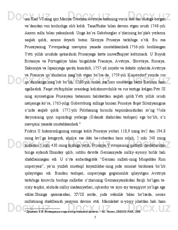 uni Karl VI ning qizi Mariya Terezani Avstriya taxtining vorisi deb tan olishga bergan
va dasidan   voz  kechishga   olib  keldi.   Tanaffuslar   bilan   davom   etgan   urush   1748-yiliʼ
Aaxen   sulhi   bilan   yakunlandi.   Unga   ko’ra   Gabsburglar   o’zlarining   ko’plab   yerlarini
saqlab   qoldi,   ammo   deyarli   butun   Sileziya   Prussiya   tarkibiga   o’tdi.   Bu   esa
Prussiyaning   Yevropadagi   mavqeini   yanada   mustahkamladi.1756-yili   boshlangan
Yetti   yillik   urushda   qatnashish   Prussiyaga   katta   muvaffaqiyat   keltirmadi.   U   Buyuk
Britaniya   va   Portugaliya   bilan   birgalikda   Fransiya,   Avstriya,   Shvetsiya,   Rossiya,
Saksoniya va Ispaniyaga qarshi kurashib, 1757-yil noyabr va dekabr oylarida Avstriya
va   Fransiya   qo’shinlarini   mag’lub   etgan   bo’lsa-da,   1759-yili   Kunersdorf   yonida   rus
qo’shinlariga   mag’lub   bo’ldi,   1760-yili   ruslar   ma lum   muddatga   hatto   Berlinni   ham	
ʼ
egallashdi. Faqat ittifoqchilar orasidagi kelishmovchilik va rus taxtiga kelgan Petr III
ning   siyosatigina   Prussiyani   batamom   halokatdan   saqlab   qoldi.Yetti   yillik   urush
natijasiga ko’ra, 1763-yilgi Gubertsburg sulhiga binoan Prussiya faqat Sileziyanigina
o’zida   saqlab   qoldi.   1772-yili   Polshaning   birinchi   taqsimlanishidan   so’ng   Visla
daryosining   quyi   oqimidagi   yerlarga   (Gdansk   shahridan   tashqari)   ega   bo’lib,   o’z
mavqeini yanada mustahkamladi. 2
Fridrix   II   hukmronligining   oxiriga   kelib   Prussiya   yerlari   118,9   ming   kv2   dan   194,8
ming   kv2.ga   kengaydi,   aholisi   esa   ikki   ba-robardan   ham   oshib,   2   mln   240   ming
kishidan 5 mln 430 ming kishiga yetdi. Prussiya  Yevropaning qudratli  davlatlaridan
biriga   aylandi.Shunday   qilib,   ushbu   davrda   Germaniyada   milliy-siyosiy   birlik   hali
shakllanmagan   edi.   U   o’rta   asrlardagidek   “German   millati-ning   Muqaddas   Rim
imperiyasi”,   ya ni   yuzlab   mustaqil   knyazliklar-ning   juda   omonat   birikmasi   bo’lib	
ʼ
qolayotgan   edi.   Bundan   tashqari,   imperiyaga   gegemonlik   qilayotgan   Avstriya
tarkibiga   kiruvchi   boshqa   millatlar   o’zlarining   Germaniyanikidan   farqli   bo’lgan   ta-
rixiy taqdiri, alohida milliy madaniyatlari, iqtisodiy va siyo-siy taraqqiyot yo’liga ega
edilar.Shunga   qaramasdan,   XVIII   asrda,   juda   sekinlik   bilan   bo’lsada,   nemis
millatining   shakllanish   jarayoni   davom   etdi.   Mamlakat   si-yosiy   jihatdan   hali   ham
2
  Душенко К.В. Всемирная история в изречениях и цитатах. – М.: Эксмо, ИНИОН РАН, 2008.
7 