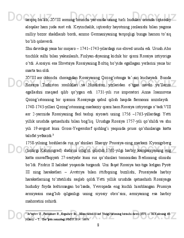 tarqoq   bo’lib,   XVIII   asrning   birinchi   yar-mida   uning  turli   hudulari   orasida   iqtisodiy
aloqalar ham juda sust  edi. Keyinchalik, iqtisodiy hayotning jonlanishi  bilan yagona
milliy   bozor   shakllanib   bordi,   ammo   Germaniyaning   tarqoqligi   bunga   hamon   to’siq
bo’lib qolaverdi.
Shu davrdagi yana bir mojaro – 1741–1743-yilardagi rus-shved urushi edi. Urush Abo
tinchlik sulhi  bilan yakunlanib, Finlyan-diyaning kichik bir  qismi  Rossiya  ixtiyoriga
o’tdi. Asosiysi esa Shvetsiya Rossiyaning Boltiq bo’yida egallagan yerlarini yana bir
marta tan oldi.
XVIII  asr  ikkinchi  choragidan Rossiyaning  Qozog’istonga  ta -siri  kuchayadi. Bundaʼ
Rossiya   Turkiston   xonliklari   va   Hindiston   yerlaridan   o’tgan   savdo   yo’llarini
egallashni   maqsad   qilib   qo’ygan   edi.   1731-yili   rus   imperatori   Anna   Ioannovna
Qozog’istonning   bir   qismini   Rossiyaga   qabul   qilish   haqida   farmonni   imzolaydi.  
1740-1743-yillari Qozog’istonning markaziy qismi ham Rossiya ixtiyoriga o’tadi.VIII
asr   2-yarmida   Rossiyaning   faol   tashqi   siyosati   uning   1756   –1763-yillardagi   Yetti
yillik  urushda   qatnashishi   bilan  bog’liq.  Urushga   Rossiya  1757-yili  qo’shildi  va  shu
yili   19-avgust   kuni   Gross-Yegersdorf   qishlog’i   yaqinida   pruss   qo’shinlariga   katta
talofat yetkazdi. 3
1758-yilning   boshlarida   rus   qo’shinlari   Sharqiy   Prussiya-ning   markazi   Kyonigsberg
(hozirgi   Kaliningrad)   shahrini   ishg’ol   qilishdi.1760-yilgi   harbiy   kampaniyaning   eng
katta   muvaffaqiyati   27-sentyabr   kuni   rus   qo’shinlari   tomonidan   Berlinning   olinishi
bo’ldi.  Fridrix II  halokat  yoqasida   turgandi.  Uni  faqat   Rossiya   tax-tiga  kelgan Pyotr
III   ning   harakatlari   –   Avstriya   bilan   ittifoqning   buzilishi,   Prussiyada   harbiy
harakatlarning   to’xtatilishi   saqlab   qoldi.Yetti   yillik   urushda   qatnashish   Rossiyaga
hududiy   foyda   keltirmagan   bo’lsada,   Yevropada   eng   kuchli   hisoblangan   Prussiya
armiyasini   mag’lub   qilganligi   uning   siyosiy   obro’sini,   armiyaning   esa   harbiy
mahoratini oshirdi.
3
  Jo‘rayev U., Farmonov R., Ergashev Sh.,   Jahon tarixi 8-sinf   Yangi tarixning birinchi davri (XVI — XIX asrning 60-
yillari). – T.: Cho‘lpon nomidagi NMIU 2014.  160  b .
8 