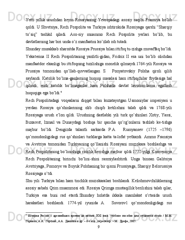 Yetti   yillik   urushdan   keyin   Rossiyaning   Yevropadagi   asosiy   raqibi   Fransiya   bo’lib
qoldi. U Shvetsiya, Rech Pospolita va Turkiya ishtirokida Rossiyaga qarshi “Sharqiy
to’siq”   tashkil   qiladi.   Aso-siy   muammo   Rech   Pospolita   yerlari   bo’lib,   bu
davlatlarning har biri unda o’z manfaatini ko’zlab ish tutadi.
Shunday murakkab sharoitda Rossiya Prussiya bilan ittifoq tu-zishga muvaffaq bo’ldi.
Yekaterina   II   Rech   Pospolitaning   yaxlitli-gidan,   Fridrix   II   esa   uni   bo’lib   olishdan
manfaatdor ekanligi bu ittifoqning tuzilishiga monelik qilmaydi.1764-yili Rossiya va
Prussiya   tomonidan   qo’llab-quvvatlangan   S.     Ponyatovskiy   Polsha   qiroli   qilib
saylandi. Katolik bo’lma-ganlarning huquqi  masalasi  ham  ittifoqchilar  foydasiga  hal
qilindi:   endi   katolik   bo’lmaganlar   ham   Polshada   davlat   lavozim-larini   egallash
huquqiga ega bo’ldi. 4
Rech   Pospolitadagi   voqealarni   diqqat   bilan   kuzatayotgan   Usmoniylar   imperiyasi   u
yerdan   Rossiya   qo’shinlarining   olib   chiqib   ketilishini   talab   qildi   va   1768-yili
Rossiyaga   urush   e lon   qildi.   Urushning   dastlabki   yili   turk   qo’shinlari   Xotiy,   Yassi,ʼ
Buxarest,   Izmail   va   Dunaydagi   boshqa   bir   qancha   qo’rg’onlarni   tashlab   ke-tishga
majbur   bo’ldi.   Dengizda   talantli   sarkarda   P.A.     Rumyansev   (1725   –1796)
qo’mondonligidagi   rus   qo’shinlari   turklarga   katta   ta-lofat   yetkazdi.   Ammo   Fransiya
va   Avstriya   tomonidan   Turkiyaning   qo’llanishi   Rossiyani   muzokara   boshlashga   va
Rech Pospolitaning bo’linishiga rozilik berishga majbur  qildi.1772-yilgi  Konvensiya
Rech   Pospolitaning   birinchi   bo’lini-shini   rasmiylashtirdi.   Unga   binoan   Galitsiya
Avstriyaga, Pomorye va Buyuk Polshaning bir qismi Prussiyaga, Sharqiy Belorussiya
Rossiyaga o’tdi.
Shu  yili  Turkiya   bilan   ham   tinchlik  muzokaralari  boshlandi.   Kelishmovchiliklarning
asosiy sababi Qrim muammosi edi. Rossiya Qrimga mustaqillik berilishini talab qilar,
Turkiya   esa   buni   rad   etardi.Shunday   holatda   ikkala   mamlakat   o’rtasida   urush
harakatlari   boshlandi.   1774-yil   iyunida   A.     Suvorov1   qo’mondonligidagi   rus
4
  История   России   с   древнейших   времен   до   начала   XXI   века:   учебное   пособие   для   студентов   вузов   /   М.М.
Горинов, А.А.  Горский, А.А.  Данилов и др. – 6-е изд., пересмотр. – М.: Дрофа, 2005.
9 