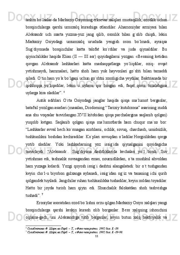 taslim bo`lsalar-da Markaziy Osiyoning erksevar xalqlari mustaqillik, ozodlik uchun
bosqinchilarga   qarshi   umuxalq   kurashiga   otlandilar.   Ahamoniylar   armiyasi   bilan
Aleksandr   uch   marta   yuzma-yuz   jang   qilib,   osonlik   bilan   g`olib   chiqdi,   lekin
Markaziy   Osiyodagi   umumxalq   urushida   yengish   oson   bo`lmadi,   ayniqsa
Sug`diyonada   bosqinchilar   katta   talofat   ko`rdilar   va   juda   qiynaldilar.   Bu
qiyinchiliklar  haqida  Elian  (II   —  III  asr)  quyidagilarni   yozgan:  «Bessning   ketidan
quvgan   Aleksandr   lashkarlari   katta   mashaqqatlarga   yo`liqdilar,   oziq-   ovqat
yetishmaydi,   hammalari,   hatto   shoh   ham   yuk   hayvonlari   go`shti   bilan   tamaddi
qiladi.  O`tin ham yo`k bo`lgani uchun go`shtni xomligicha yeydilar. Baktrianada bir
qishloqqa   yo`liqadilar,   lekin   u   uylarni   qor   bosgan   edi,   faqat   qorni   tozalabgina
uylarga kira oladilar”.   6
Antik   adiblari   O`rta   Osiyodagi   janglar   haqida   qisqa   ma`lumot   berganlar,
batafsil yozilgan asarlari (masalan, Diodorning “Tarixiy kutubxona” asarining xuddi
ana shu voqealar tasvirlangan XVII kitobidan qisqa parchalargina saqlanib qolgan)
yuqolib   ketgan.   Saqlanib   qolgan   qisqa   ma`lumotlarda   ham   chuqur   ma`no   bor:
“Lashkarlar avval hech ko`rmagan azoblarni, ochlik, sovuq, charchash, umidsizlik,
tushkunlikni boshdan kechiradilar. Ko`plari  sovuqdan  o`ladilar.Horginlikdan qorga
yotib   oladilar.   Yoki   lashkarlarning   yoz   issig`ida   qiynalganini   quyidagicha
tasvirlaydi:   “Aleksandr...   Sug`diyona   dashtliklarida   kechalari   yo`l   bosdi.   Suv
yetishmas   edi,  tashnalik   suvsagandan  emas,   noumidlikdan,   o`ta  mushkul   ahvoldan
ham   yuzaga   kelardi.   Yozgi   quyosh   issig`i   dashtni   alangalatadi:   bir   o`t   tushgandan
keyin   cho`l-u   biyobon   gulxanga   aylanadi,   issig`idan   og`iz   va   tananing   ichi   qurib
qolgandek tuyiladi. Jangchilar ruhan tushkunlikka tushadilar, keyin xoldan toyadilar.
Hatto   bir   joyda   turish   ham   qiyin   edi.   Shunchalik   falokatdan   shoh   tashvishga
tushadi”.   7
Eroniylar asoratidan ozod bo`lishni orzu qilgan Markaziy Osiyo xalqlari yangi
bosqinchilarga   qarshi   keskin   kurash   olib   borganlar.   Bess   xalqning   ishonchini
oqlama-gach,   uni   Aleksandrga   tutib   berganlar,   keyin   butun   xalq   baktriyalik   va
6
  Сулаймонова Ф . Шарқ ва Ғарб. – Т., «Фан» нашриёти. 1992 йил. Б.-89.
7
  Сулаймонова Ф . Шарқ ва Ғарб. – Т., «Фан» нашриёти. 1992 йил. Б.-89-90.
11 