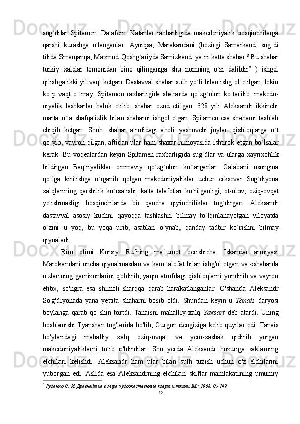 sug`dilar   Spitamen,   Datafern,   Katanlar   rahbarligida   makedoniyalik   bosqinchilarga
qarshi   kurashga   otlanganlar.   Ayniqsa,   Marakandani   (hozirgi   Samarkand,   sug`di
tilida Smarqanqa,  Maxmud   Qoshg`ariyda Samizkand, ya`ni katta shahar. 8
 Bu shahar
turkiy   xalqlar   tomonidan   bino   qilinganiga   shu   nomning   o`zi   dalildir”   )   ishgol
qilishga ikki yil vaqt ketgan. Dastavval shahar sulh yo`li bilan ishg`ol etilgan, lekin
ko`p   vaqt   o`tmay,   Spitamen   raxbarligida   shaharda   qo`zg`olon   ko`tarilib,   makedo -
niyalik   lashkarlar   halok   etilib,   shahar   ozod   etilgan.   328   yili   Aleksandr   ikkinchi
marta   o`ta   shafqatizlik   bilan   shaharni   ishgol   etgan,   Spitamen   esa   shaharni   tashlab
chiqib   ketgan.   Shoh,   shahar   atrofidagi   aholi   yashovchi   joylar,   qishloqlarga   o`t
qo`yib, vayron qilgan, aftidan ular  ham  shaxar himoyasida  ishtirok etgan bo`lsalar
kerak. Bu voqealardan keyin Spitamen raxbarligida sug`dlar  va  ularga xayrixohlik
bildirgan   Baqtriyaliklar   ommaviy   qo`zg`olon   ko`targanlar.   Galabani   osongina
qo`lga   kiritishga   o`rganib   qolgan   makedoniyaliklar   uchun   erksevar   Sug`diyona
xalqlarining   qarshilik   ko`rsatishi,   katta   talafotlar   ko`rilganligi,   ot-ulov,   oziq-ovqat
yetishmasligi   bosqinchilarda   bir   qancha   qiyinchiliklar   tug`dirgan.   Aleksandr
dastavval   asosiy   kuchni   qayoqqa   tashlashni   bilmay   to`lqinlanayotgan   viloyatda
o`zini   u   yoq,   bu   yoqa   urib,   asablari   o`ynab,   qanday   tadbir   ko`rishni   bilmay
qiynaladi. 
Rim   olimi   Kursiy   Rufning   ma'lumot   berishicha,   Iskandar   armiyasi
Marokandani uncha qiynalmasdan va kam talofat bilan ishg'ol etgan va «shaharda
o'zlarining garnizonlarini qoldirib, yaqin atrofdagi qishloqlarni yondirib va vayron
etib»,   so'ngra   esa   shimoli-sharqqa   qarab   harakatlanganlar.   O'shanda   Aleksandr
So'g'diyonada   yana   yettita   shaharni   bosib   oldi.   Shundan   keyin   u   Tanais   daryosi
boylanga   qarab   qo   shin   tortdi.   Tanaisni   mahalliy   xalq   Yaksart   deb   atardi.   Uning
boshlanishi Tyanshan tog'larida bo'lib, Gurgon dengiziga kelib quyilar edi. Tanais
bo'ylaridagi   mahalliy   xalq   oziq-ovqat   va   yem-xashak   qidirib   yurgan
makedoniyaliklarni   tutib   o'ldirdilar.   Shu   yerda   Aleksandr   huzuriga   saklarning
elchilari   kelishdi.   Aleksandr   ham   ular   bilan   sulh   tuzish   uchun   o'z   elchilarini
yuborgan   edi.   Aslida   esa   Aleksandrning   elchilari   skiflar   mamlakatining   umumiy
8
  Руденко С. И.  Древнейшие в мире художественные ковры и ткани. М.: 1968.  C .-149.
12 