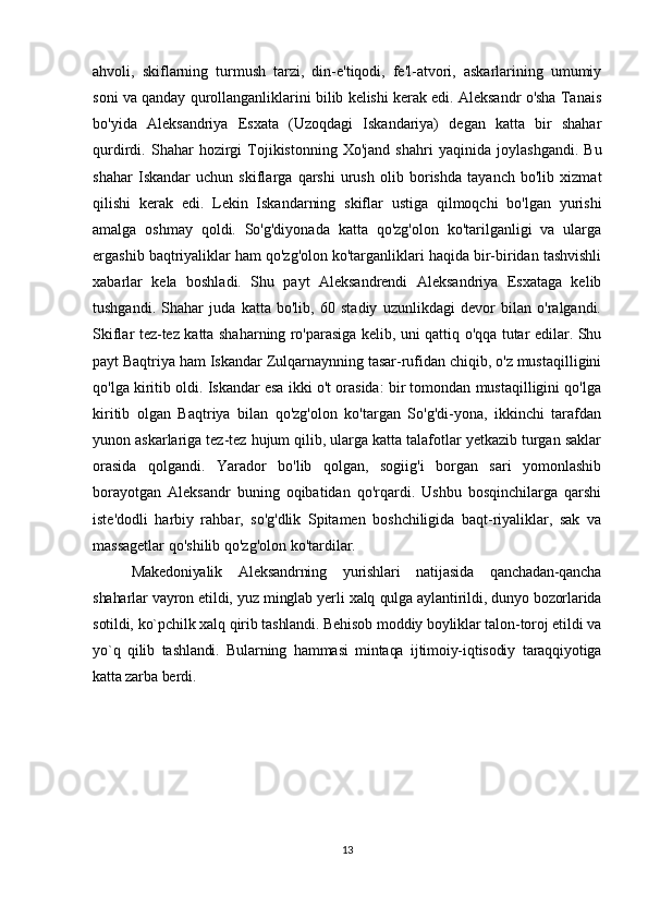 ahvoli,   skiflarning   turmush   tarzi,   din-e'tiqodi,   fe'l-atvori,   askarlarining   umumiy
soni va qanday qurollanganliklarini bilib kelishi kerak edi. Aleksandr o'sha Tanais
bo'yida   Aleksandriya   Esxata   (Uzoqdagi   Iskandariya)   degan   katta   bir   shahar
qurdirdi.  Shahar   hozirgi   Tojikistonning   Xo'jand   shahri   yaqinida   joylashgandi.   Bu
shahar   Iskandar   uchun   skiflarga   qarshi   urush   olib   borishda   tayanch   bo'lib   xizmat
qilishi   kerak   edi.   Lekin   Iskandarning   skiflar   ustiga   qilmoqchi   bo'lgan   yurishi
amalga   oshmay   qoldi.   So'g'diyonada   katta   qo'zg'olon   ko'tarilganligi   va   ularga
ergashib baqtriyaliklar ham qo'zg'olon ko'targanliklari haqida bir-biridan tashvishli
xabarlar   kela   boshladi.   Shu   payt   Aleksandrendi   Aleksandriya   Esxataga   kelib
tushgandi.   Shahar   juda   katta   bo'lib,   60   stadiy   uzunlikdagi   devor   bilan   o'ralgandi.
Skiflar tez-tez katta shaharning ro'parasiga kelib, uni qattiq o'qqa tutar edilar. Shu
payt Baqtriya ham Iskandar Zulqarnaynning tasar-rufidan chiqib, o'z mustaqilligini
qo'lga kiritib oldi. Iskandar esa ikki o't orasida: bir tomondan mustaqilligini qo'lga
kiritib   olgan   Baqtriya   bilan   qo'zg'olon   ko'targan   So'g'di-yona,   ikkinchi   tarafdan
yunon askarlariga tez-tez hujum qilib, ularga katta talafotlar yetkazib turgan saklar
orasida   qolgandi.   Yarador   bo'lib   qolgan,   sogiig'i   borgan   sari   yomonlashib
borayotgan   Aleksandr   buning   oqibatidan   qo'rqardi.   Ushbu   bosqinchilarga   qarshi
iste'dodli   harbiy   rahbar,   so'g'dlik   Spitamen   boshchiligida   baqt-riyaliklar,   sak   va
massagetlar qo'shilib qo'zg'olon ko'tardilar.
Makedoniyalik   Aleksandrning   yurishlari   natijasida   qanchadan-qancha
shaharlar vayron etildi, yuz minglab yerli xalq qulga aylantirildi, dunyo bozorlarida
sotildi, ko`pchilk xalq qirib tashlandi. Behisob moddiy boyliklar talon-toroj etildi va
yo`q   qilib   tashlandi.   Bularning   hammasi   mintaqa   ijtimoiy-iqtisodiy   taraqqiyotiga
katta zarba berdi. 
13 
