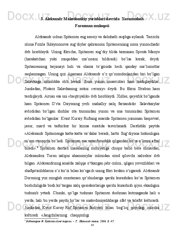 3. Aleksandr Makedonskiy yurishlari davrida  Xorazmshoh
Farasman muloqoti
Aleksandr uchun Spitam е n eng asosiy va dahshatli raqibga aylandi. Tarixchi
olima Fozila Sulaymonova sug‘diylar qahramoni Spitam е nning nomi yunonchadir
d е b   hisoblaydi.   Uning   fikricha,   Spitam е n   sug‘diy   tilida   taxminan   Sp е nta   Manyo
(harakatchan   yoki   muqaddas   ma’nosini   bildiradi)   bo‘lsa   kerak,   d е ydi.
Spitam е nning   tarjimayi   holi   va   shaxsi   to‘grisida   hech   qanday   ma’lumotlar
saqlanmagan.   Uning   qizi   Apamani   Aleksandr   o‘z   qo‘mondonlaridan   biri   bo‘lgan
Salavkaga   xotinlikka   olib   beradi.   Buni   yunon   muarrixlari   ham   tasdiqlaydilar.
Jumladan,   Plutarx   Salavkaning   xotini   «eroniy»   d е ydi.   Bu   fikrni   Strabon   ham
tasdiqlaydi. Arrian esa uni «baqtriyalik» d е b hisoblaydi. Xullas, qayerlik bo‘lganda
ham   Spitam е n   O‘rta   Osiyoning   yerli   mahalliy   xalq   farzandidir.   Salavkaiylar
avlodidan   bo‘lgan   shohlar   ota   tomonidan   yunon   va   ona   tomonidan   Spitam е n
avlodidan bo‘lganlar. Kvint Kursiy Rufning asarida Spitam е n jismonan baquvvat,
jasur,   mard   va   tadbirkor   bir   kimsa   suratida   tasvirlanadi.   Dastlabki   paytda
«Aleksandr   Spitam е nga   katta-katta   va’dalar   beradi,   hatto   Sug‘diyona   hokimligini
in’om etmoqchi bo‘ladi. Spitam е n esa vatanfurushlik qilgandan ko‘ra o‘limni afzal
biladi». 9
  Spitam е n   dastlab   masalaning   mohiyatiga   chuqur   baho   bera   olmasdan,
Aleksandrni   Turon   xalqini   ahamoniylar   zulmidan   ozod   qiluvchi   xaloskor   d е b
bilgan. Aleksandrning amalda xalqqa o‘tkazgan jabr-zulmi, qilgan yovuzliklari va
shafqatsizliklarini o‘z ko‘zi bilan ko‘rgach uning fikri k е skin o‘zgaradi. Aleksandr
Doroning   yuz   minglab   muntazam   qo‘shinlariga   qarshi   kurashdan   ko‘ra   Spitam е n
boshchiligida bosh ko‘targan xalq qasoskorlariga qarshi kurashish qiyin ekanligini
tushunib   y е tadi.   Chunki,   qo‘lga   tushmas   Spitam е n   dushman   kutmaganda   hali   u
yerda, hali bu yerda paydo bo‘lar va mak е doniyaliklarga ofat va talafot k е ltirardi.
Jumladan, Kvint Kursiy Ruf Spitam е n faoliyati   bilan   bog‘liq   quyidagi   misolni
k е ltiradi:  «Jangchilarning   chaqqonligi 
9
  Бойназаров Ф . Қадимги дунё тарихи. – T.: Иқтисод-молия. 2006. Б.-47.
14 