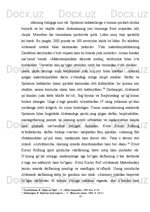 otlarning t е zligiga mos edi. Spitam е n lashkarlariga o‘rmonni qurshab olishni
buyurdi   va   bir   vaqtda   ularni   dushmanning   yon   tomoniga   front   orqasidan   olib
chiqdi.   M е n е d е m   har   tomonlama   qurshovda   qoldi.   L е kin   uzoq   vaqt   qarshilik
ko‘rsatdi.   Bu   jangda   2000   piyoda   va   300   suvoriylar   halok   bo‘ldilar.   Bu   talafotni
Aleksandr   ustalik   bilan   hammadan   yashirdi».   Yoki   mak е doniyaliklarning
Zarafshon daryosidan o‘tish voq е asi ham bu borada jonli misoldir». Arrian bunday
ma’lumot   beradi:   «Mak е doniyaliklar   daryoda   mutlaq,   tartibsizlik   bilan   o‘ta
boshladilar.  Varvarlar   ular   qo‘ygan   xatolikni   s е zib  har   tomondan   o‘rab   oladilar...
ularni   qayta   daryoga   siqib   tashlaydilar   yoki   o‘q-yoy   bilan   otadilar...   chorasiz
qolgan   mak е doniyaliklar   daryo   o‘rtasidagi   orolga   chiqib   oladilar.   Skiflar   va
Spitam е n   lashkarlari   ularni   qurshab   kamondan   otib   tashlaydilar,   bir   qismini   asir
oladilar,   ammo   k е yincha   ularni   ham   otib   tashlaydilar». 10
  Darhaqiqat,   Aleksandr
qo‘shinlari   juda   katta   talafot   ko‘rib,   Sug‘diyona   va   Baqtriyadagi   qo‘zg‘olonni
bostira   olmagan.   Unga   o‘ziga   qarashli   viloyatlardan   19   ming   yollanma   qo‘shin
yordamga   y е tib   k е lgach,   bu   isyon   bostirilgan.   Yunon   muarrixlarining   asarlarida
Spitam е n   bilan   birgalikda   Aleksandrga   qarshi   jang   qilgan   skiflar,   baqtriyaliklar,
massag е tlarning   jasorati   va   ularning   ajoyib   urfodatlari   va   madaniyatlari   haqida
ham   qimmatli   ma’lumotlar   berilgan.   Jumladan,   Kvint   Kursiy   Rufning
ta’kidlashicha,   skiflar   boshqa   «varvar»   xalqlardan   farq   qiladilar,   «ularning   fikr
ifodalanishlari   qo‘pol   emas,   madaniyati   ham   durust   edi».   Yana   u   davom   etib
yozadi:   «Aytishlaricha,   ularning   orasida   donishmandlari   ham   bor   ekan». 11
  Kvint
Kursiy   Rufning   qayd   qilishicha   «skiflarning,   hatto   nutqi   ham   jozibador   edi.
O‘zining   go‘zal   nutqiga,   madaniyatiga   ega   bo‘lgan   skiflarning   o‘sha   davrlarda
o‘ziga   xos   adabiyoti   ham   bo‘lgan».   Kvint   Kursiy   Ruf   «Aleksandr   Makedonskiy
tarixi»   asarida   skiflarning   jasurligi   va   mardligini   ta’riflaydi.   Uning   yozishicha
Aleksandr   skiflarning   katta   bir   guruhini   asir   oladi.   «Jismoniy   jihatdan   baquvvat
bo‘lgan   skiflardan   30   kishini   o‘limga   mahkum   etganda,   ular   o‘limdan   ham
10
  Сулаймонова Ф . Шарқ ва Ғарб. – Т., «Фан» нашриёти. 1992 йил. Б.-91.
11
  Бойназаров Ф . Қадимги дунё тарихи. – T.: Иқтисод-молия. 2006. Б.-50-51.
15 