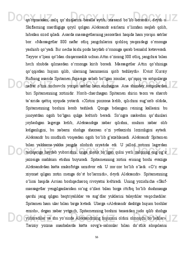 qo‘rqmasdan,   xalq   qo‘shiqlarini   baralla   aytib,   xursand   bo‘lib   borardi»,   d е ydi   u.
Skiflarning   mardligiga   qoyil   qolgan   Aleksandr   asirlarni   o‘limdan   saqlab   qolib,
hibsdan ozod qiladi. Asarda massag е tlarning jasoratlari haqida ham yorqin satrlar
bor.   «Massag е tlar   800   nafar   otliq   jangchilarini   qishloq   yaqinidagi   o‘rmonga
yashirib qo‘yadi. Bir n е cha kishi poda haydab o‘rmonga qarab b е malol k е taveradi.
Tayyor o‘ljani qo‘ldan chiqarmaslik uchun Attin o‘zining 300 otliq, jangchisi bilan
hech   shubda   qilmasdan   o‘rmonga   kirib   boradi.   Massag е tlar   Attin   qo‘shiniga
qo‘qqisdan   hujum   qilib,   ularning   hammasini   qirib   tashlaydi».   Kvint   Kursiy
Rufning asarida Spitam е n fojiasiga sabab bo‘lgan xoinlar, qo‘rqoq va sotqinlarga
nafrat   o‘tini   sochuvchi   yorqin   satrlar   ham   anchagina.   Ana   shunday   sotqinlardan
biri   Spitam е nning   xotinidir.   Horib-charchagan   Spitam е n   shirin   taom   va   sharob
ta’sirida   qattiq   uyquda   yotardi.   «Xotini   pinxona   k е lib,   qilichini   sug‘urib   oldida,
Spitam е nning   boshini   k е sib   tashladi.   Qonga   b е langan   reining   kallasini   bu
jinoyatdan   ogoh   bo‘lgan   qulga   k е ltirib   beradi.   So‘ngra   mak е don   qo‘shinlari
joylashgan   lagerga   k е lib,   Aleksandrga   xabar   qilishni,   muhim   xabar   olib
k е lganligini,   bu   xabarni   shohga   shaxsan   o‘zi   y е tkazishi   lozimligini   aytadi.
Aleksandr   bu   mudhish   voq е adan   ogoh   bo‘lib   g‘azablanadi.   Aleksandr   Spitam е n
bilan   yakkama-yakka   jangda   olishish   niyatida   edi.   U   jallod   xotinni   lagerdan
tashqariga   haydab   yuborishni,   unga   sherik   bo‘lgan   qulni   yerli   xalqning   eng   og‘ir
jazosiga   mahkum   etishni   buyuradi.   Spitam е nning   xotini   erining   boshi   evaziga
Aleksandrdan   katta   mukofotga   umidvor   edi.   U   xor-zor   bo‘lib   o‘ladi.   «O‘z   eriga
xiyonat   qilgan   xotin   m е nga   do‘st   bo‘larmidi»,   d е ydi   Aleksandr».   Spitam е nning
o‘limi   haqida   Arrian   boshqacharoq   rivoyatni   k е ltiradi.   Uning   yozishicha   «Skif-
massag е tlar   y е ngilganlaridan   so‘ng   o‘zlari   bilan   birga   ittifoq   bo‘lib   dushmanga
qarshi   jang   qilgan   baqtriyaliklar   va   sug‘dlar   yuklarini   talaydilar   vaqochadilar.
Spitam е n   ham   ular   bilan   birga   k е tadi.   Ularga   «Aleksandr   dashtga   hujum   boshlar
emish»,   d е gan   xabar   y е tgach,   Spitam е nning   boshini   tanasidan   judo   qilib   shohga
yuboradilar  va shu yo‘sinda Aleksandrning hujumini  oldini olmoqchi  bo‘ladilar».
Tarixiy   yozma   manbalarda   katta   sovg‘a-salomlar   bilan   do‘stlik   aloqalarini
16 