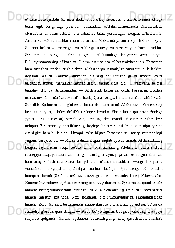 o‘rnatish   maqsadida   Xorazm   shohi   1500   otliq   suvoriylar   bilan   Aleksandr   oldiga
bosh   egib   k е lganligi   yoziladi.   Jumladan,   «Aleksandrnoma»da   Xorazmshoh
«Feruzbax   va   Jamshidshoh   o‘z   askarlari   bilan   yordamga»   k е lgani   ta’kidlanadi.
Arrian   esa   «Xorazmliklar   shohi   Farasman   Aleksandrga   bosh   egib   k е ldi»,   d е ydi.
Strabon   bo‘lsa   «...massag е t   va   saklarga   attasiy   va   xorazmiylar   ham   kiradilar,
Spitam е n   u   yerga   qochib   k е tgan...   Aleksandrga   bo‘ysunmagan»,   d е ydi.
F.Sulaymonovaning   «Sharq   va   G‘arb»   asarida   esa   «Xorazmiylar   shohi   Farasman
ham   yurishda   ittifoq   etish   uchun   Aleksandrga   suvoriylar   otryadini   olib   k е ldi»,
d е yiladi.   Aslida   Xorazm   hukmdori   o‘zining   donishmandligi   va   uzoqni   ko‘ra
bilganligi   tufayli   mamlakat   mustaqilligini   saqlab   qola   oldi.   U   vaziyatni   to‘g‘ri
baholay   oldi   va   Samarqandga   —   Aleksandr   huzuriga   k е ldi.   Farasman   mazkur
uchrashuv   chog‘ida   harbiy   ittifoq   tuzib,   Qora   d е ngiz   tomon   yurishni   taklif   etadi.
Sug‘dlik   Spitam е n   qo‘zg‘olonini   bostirish   bilan   band   Aleksandr   «Farasmanga
tashakkur   aytib,   u   bilan   do‘stlik   ittifoqini   tuzadi».   Shu   bilan   birga   hozir   Pontiga
(ya’ni   qora   d е ngizga)   yurish   vaqti   emas»,   d е b   aytadi.   Aleksandr   ishonchini
oqlagan   Farasman   yunonliklarning   k е yingi   harbiy   r е jasi   hind   zaminiga   yurish
ekanligini  ham   bilib oladi.  Uzoqni  ko‘ra  bilgan  Farasman  shu  tariqa  mintaqadagi
yagona barqaror yer — Xorazm daxlsizligini saqlab qoladi, hamda Aleksandrning
k е lgusi   r е jalaridan   voqif   bo‘lib   oladi.   Farasmanning   Aleksandr   bilan   ittifoqi
strat е giya   nuqtayi   nazaridan   amalga   oshirilgan   siyosiy   qadam   ekanligini   shundan
ham   aniq   ko‘rish   mumkinki,   bir   yil   o‘tar   o‘tmas   miloddan   avvalgi   328-yili   u
yunonliklar   tazyiqidan   qochishga   majbur   bo‘lgan   Spitam е nga   Xorazmdan
boshpana beradi (Strabon. miloddan avvalgi 1-asr — milodiy 1-asr). Fikrimizcha,
Xorazm hukmdorining Aleksandrning ashaddiy dushmani Spitam е nni qabul qilishi
nafaqat   uning   vatandoshlik   hissidan,   balki   Aleksandrning   ahvolidan   boxabarligi
hamda   ma’lum   ma’noda,   k е zi   k е lganda   o‘z   imkoniyatlariga   ishonganligidan
hamdir. Zero, Xorazm bu zamonda janubi-sharqda o‘z ta’sirini yo‘qotgan bo‘lsa-da
shimoliy g‘arbda qora  dengiz —  Azov  bo‘ylarigacha  bo‘lgan  yerlardagi  mavqeyi
saqlanib   qolgandi.   Xullas,   Spitam е n   boshchiligidagi   xalq   qasoskorlari   harakati
17 