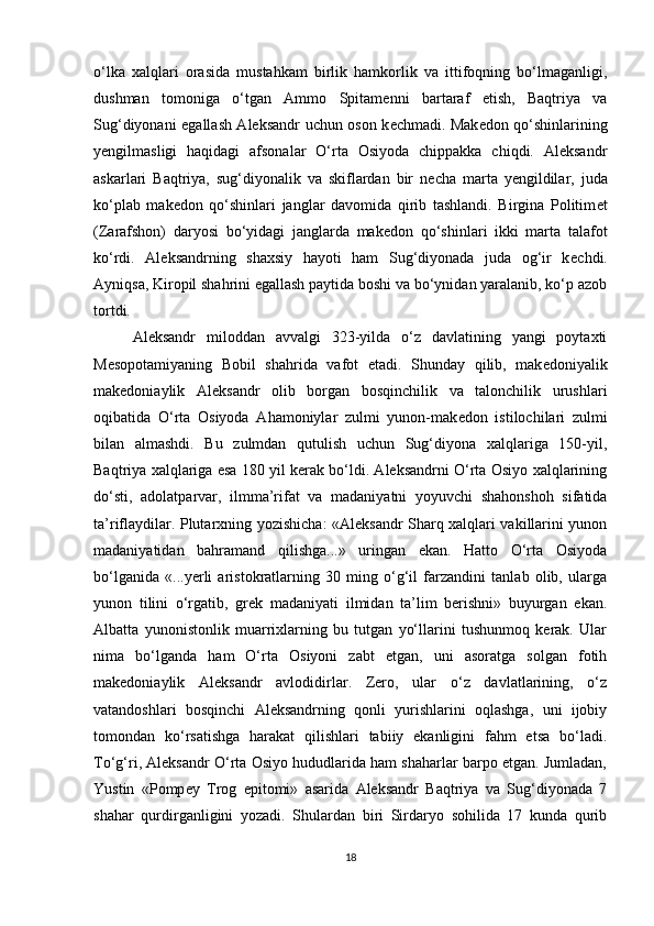 o‘lka   xalqlari   orasida   mustahkam   birlik   hamkorlik   va   ittifoqning   bo‘lmaganligi,
dushman   tomoniga   o‘tgan   Ammo   Spitam е nni   bartaraf   etish,   Baqtriya   va
Sug‘diyonani egallash Aleksandr uchun oson k е chmadi. Mak е don qo‘shinlarining
y е ngilmasligi   haqidagi   afsonalar   O‘rta   Osiyoda   chippakka   chiqdi.   Aleksandr
askarlari   Baqtriya,   sug‘diyonalik   va   skiflardan   bir   n е cha   marta   y е ngildilar,   juda
ko‘plab   mak е don   qo‘shinlari   janglar   davomida   qirib   tashlandi.   Birgina   Politim е t
(Zarafshon)   daryosi   bo‘yidagi   janglarda   mak е don   qo‘shinlari   ikki   marta   talafot
ko‘rdi.   Aleksandrning   shaxsiy   hayoti   ham   Sug‘diyonada   juda   og‘ir   k е chdi.
Ayniqsa, Kiropil shahrini egallash paytida boshi va bo‘ynidan yaralanib, ko‘p azob
tortdi. 
Aleksandr   miloddan   avvalgi   323-yilda   o‘z   davlatining   yangi   poytaxti
M е sopotamiyaning   Bobil   shahrida   vafot   etadi.   Shunday   qilib,   mak е doniyalik
makedoniaylik   Aleksandr   olib   borgan   bosqinchilik   va   talonchilik   urushlari
oqibatida   O‘rta   Osiyoda   Ahamoniylar   zulmi   yunon-mak е don   istilochilari   zulmi
bilan   almashdi.   Bu   zulmdan   qutulish   uchun   Sug‘diyona   xalqlariga   150-yil,
Baqtriya xalqlariga esa 180 yil kerak bo‘ldi. Aleksandrni O‘rta Osiyo xalqlarining
do‘sti,   adolatparvar,   ilmma’rifat   va   madaniyatni   yoyuvchi   shahonshoh   sifatida
ta’riflaydilar. Plutarxning yozishicha: «Aleksandr Sharq xalqlari vakillarini yunon
madaniyatidan   bahramand   qilishga...»   uringan   ekan.   Hatto   O‘rta   Osiyoda
bo‘lganida   «...yerli   aristokratlarning   30   ming   o‘g‘il   farzandini   tanlab   olib,   ularga
yunon   tilini   o‘rgatib,   gr е k   madaniyati   ilmidan   ta’lim   berishni»   buyurgan   ekan.
Albatta   yunonistonlik   muarrixlarning   bu   tutgan   yo‘llarini   tushunmoq   kerak.   Ular
nima   bo‘lganda   ham   O‘rta   Osiyoni   zabt   etgan,   uni   asoratga   solgan   fotih
makedoniaylik   Aleksandr   avlodidirlar.   Zero,   ular   o‘z   davlatlarining,   o‘z
vatandoshlari   bosqinchi   Aleksandrning   qonli   yurishlarini   oqlashga,   uni   ijobiy
tomondan   ko‘rsatishga   harakat   qilishlari   tabiiy   ekanligini   fahm   etsa   bo‘ladi.
To‘g‘ri, Aleksandr O‘rta Osiyo hududlarida ham shaharlar barpo etgan. Jumladan,
Yustin   «Pomp е y   Trog   epitomi»   asarida   Aleksandr   Baqtriya   va   Sug‘diyonada   7
shahar   qurdirganligini   yozadi.   Shulardan   biri   Sirdaryo   sohilida   17   kunda   qurib
18 