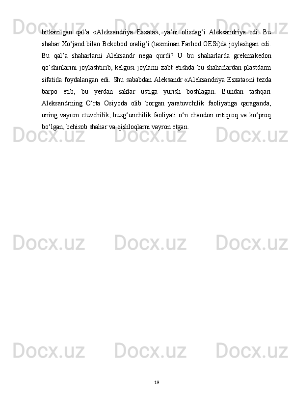 bitkazilgan   qal’a   «Al е ksandriya   Esxata»,   ya’ni   olisdag‘i   Aleksandriya   edi.   Bu
shahar Xo‘jand bilan B е kobod oralig‘i (taxminan Farhod GESi)da joylashgan edi.
Bu   qal’a   shaharlarni   Aleksandr   n е ga   qurdi?   U   bu   shaharlarda   gr е kmak е don
qo‘shinlarini   joylashtirib,   kelgusi   joylarni   zabt   etishda   bu   shaharlardan   plastdarm
sifatida foydalangan edi. Shu sababdan Aleksandr  «Al е ksandriya Esxata»ni t е zda
barpo   etib,   bu   yerdan   saklar   ustiga   yurish   boshlagan.   Bundan   tashqari
Aleksandrning   O‘rta   Osiyoda   olib   borgan   yaratuvchilik   faoliyatiga   qaraganda,
uning vayron etuvchilik, buzg‘unchilik faoliyati  o‘n chandon  ortiqroq va ko‘proq
bo‘lgan, b е hisob shahar va qishloqlarni vayron etgan.
19 