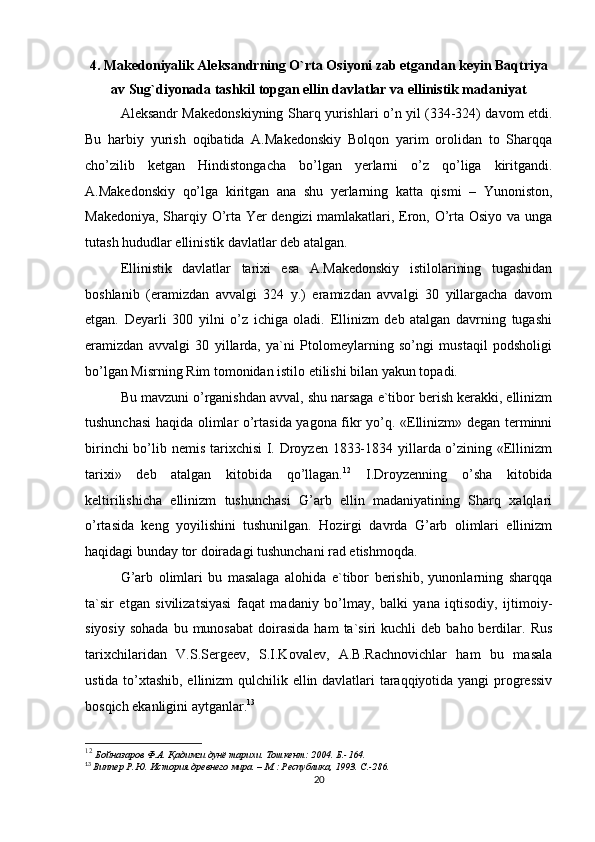 4. Makedoniyalik Aleksandrning O`rta Osiyoni zab etgandan keyin Baqtriya
av Sug`diyonada tashkil topgan ellin davlatlar va ellinistik madaniyat
Aleksandr Makedonskiyning Sharq yurishlari o’n yil (334-324) davom etdi.
Bu   harbiy   yurish   oqibatida   A.Makedonskiy   Bolqon   yarim   orolidan   to   Sharqqa
cho’zilib   ketgan   Hindistongacha   bo’lgan   yerlarni   o’z   qo’liga   kiritgandi.
A.Makedonskiy   qo’lga   kiritgan   ana   shu   yerlarning   katta   qismi   –   Yunoniston,
Makedoniya, Sharqiy O’rta Yer dengizi  mamlakatlari, Eron, O’rta Osiyo va unga
tutash hududlar ellinistik davlatlar deb atalgan. 
Ellinistik   davlatlar   tarixi   esa   A.Makedonskiy   istilolarining   tugashidan
boshlanib   (eramizdan   avvalgi   324   y.)   eramizdan   avvalgi   30   yillargacha   davom
etgan.   Deyarli   300   yilni   o’z   ichiga   oladi.   Ellinizm   deb   atalgan   davrning   tugashi
eramizdan   avvalgi   30   yillarda,   ya`ni   Ptolomeylarning   so’ngi   mustaqil   podsholigi
bo’lgan Misrning Rim tomonidan istilo etilishi bilan yakun topadi.
Bu mavzuni o’rganishdan avval, shu narsaga e`tibor berish kerakki, ellinizm
tushunchasi haqida olimlar o’rtasida yagona fikr yo’q. «Ellinizm» degan terminni
birinchi  bo’lib nemis tarixchisi  I. Droyzen 1833-1834 yillarda o’zining «Ellinizm
tarixi»   deb   atalgan   kitobida   qo’llagan. 12
  I.Droyzenning   o’sha   kitobida
keltirilishicha   ellinizm   tushunchasi   G’arb   ellin   madaniyatining   Sharq   xalqlari
o’rtasida   keng   yoyilishini   tushunilgan.   Hozirgi   davrda   G’arb   olimlari   ellinizm
haqidagi bunday tor doiradagi tushunchani rad etishmoqda. 
G’arb   olimlari   bu   masalaga   alohida   e`tibor   berishib,   yunonlarning   sharqqa
ta`sir   etgan   sivilizatsiyasi   faqat   madaniy   bo’lmay,   balki   yana   iqtisodiy,   ijtimoiy-
siyosiy   sohada  bu  munosabat  doirasida  ham  ta`siri  kuchli  deb  baho  berdilar.  Rus
tarixchilaridan   V.S.Sergeev,   S.I.Kovalev,   A.B.Rachnovichlar   ham   bu   masala
ustida to’xtashib, ellinizm qulchilik ellin davlatlari taraqqiyotida yangi progressiv
bosqich ekanligini aytganlar. 13
 
12
  Бойназаров Ф.А. Қадимги дунё тарихи. Тошкент: 2004. Б.-164.    
13
  Виппер Р.Ю. История древнего мира. – М.: Республика, 1993. C.-286.
20 