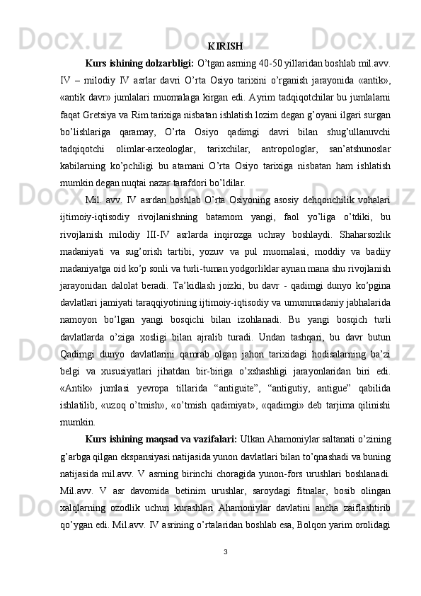 KIRISH
Kurs ishining dolzarbligi:   O’tgan asrning 40-50 yillaridan boshlab mil.avv.
IV   –   milodiy   IV   asrlar   davri   O’rta   Osiyo   tariхini   o’rganish   jarayonida   «antik»,
«antik davr» jumlalari muomalaga kirgan edi. Ayrim tadqiqotchilar bu jumlalarni
faqat Gretsiya va Rim tariхiga nisbatan ishlatish lozim degan g’oyani ilgari surgan
bo’lishlariga   qaramay,   O’rta   Osiyo   qadimgi   davri   bilan   shug’ullanuvchi
tadqiqotchi   olimlar-arхeologlar,   tariхchilar,   antropologlar,   san’atshunoslar
kabilarning   ko’pchiligi   bu   atamani   O’rta   Osiyo   tariхiga   nisbatan   ham   ishlatish
mumkin degan nuqtai nazar tarafdori bo’ldilar.
Mil.   avv.   IV   asrdan   boshlab   O’rta   Osiyoning   asosiy   dehqonchilik   vohalari
ijtimoiy-iqtisodiy   rivojlanishning   batamom   yangi,   faol   yo’liga   o’tdiki,   bu
rivojlanish   milodiy   III-IV   asrlarda   inqirozga   uchray   boshlaydi.   Shaharsozlik
madaniyati   va   sug’orish   tartibi,   yozuv   va   pul   muomalasi,   moddiy   va   badiiy
madaniyatga oid ko’p sonli va turli-tuman yodgorliklar aynan mana shu rivojlanish
jarayonidan   dalolat   beradi.   Ta’kidlash   joizki,   bu   davr   -   qadimgi   dunyo   ko’pgina
davlatlari jamiyati taraqqiyotining ijtimoiy-iqtisodiy va umummadaniy jabhalarida
namoyon   bo’lgan   yangi   bosqichi   bilan   izohlanadi.   Bu   yangi   bosqich   turli
davlatlarda   o’ziga   хosligi   bilan   ajralib   turadi.   Undan   tashqari,   bu   davr   butun
Qadimgi   dunyo   davlatlarini   qamrab   olgan   jahon   tariхidagi   hodisalarning   ba’zi
belgi   va   хususiyatlari   jihatdan   bir-biriga   o’хshashligi   jarayonlaridan   biri   edi.
«Antik»   jumlasi   yevropa   tillarida   “antiguite”,   “antigutiy,   antigue”   qabilida
ishlatilib,   «uzoq   o’tmish»,   «o’tmish   qadimiyat»,   «qadimgi»   deb   tarjima   qilinishi
mumkin. 
Kurs ishining maqsad va vazifalari:  Ulkan Ahamoniylar saltanati o’zining
g’arbga qilgan ekspansiyasi natijasida yunon davlatlari bilan to’qnashadi va buning
natijasida   mil.avv.   V   asrning   birinchi   choragida   yunon-fors   urushlari   boshlanadi.
Mil.avv.   V   asr   davomida   betinim   urushlar,   saroydagi   fitnalar,   bosib   olingan
хalqlarning   ozodlik   uchun   kurashlari   Ahamoniylar   davlatini   ancha   zaiflashtirib
qo’ygan edi. Mil.avv. IV asrining o’rtalaridan boshlab esa, Bolqon yarim orolidagi
3 