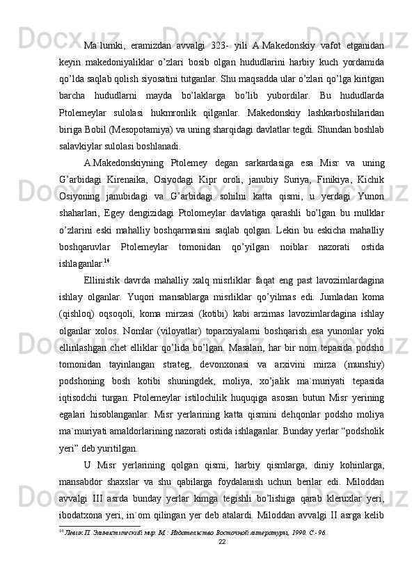 Ma`lumki,   eramizdan   avvalgi   323-   yili   A.Makedonskiy   vafot   etganidan
keyin   makedoniyaliklar   o’zlari   bosib   olgan   hududlarini   harbiy   kuch   yordamida
qo’lda saqlab qolish siyosatini tutganlar. Shu maqsadda ular o’zlari qo’lga kiritgan
barcha   hududlarni   mayda   bo’laklarga   bo’lib   yubordilar.   Bu   hududlarda
Ptolemeylar   sulolasi   hukmronlik   qilganlar.   Makedonskiy   lashkarboshilaridan
biriga Bobil (Mesopotamiya) va uning sharqidagi davlatlar tegdi. Shundan boshlab
salavkiylar sulolasi boshlanadi. 
A.Makedonskiyning   Ptolemey   degan   sarkardasiga   esa   Misr   va   uning
G’arbidagi   Kirenaika,   Osiyodagi   Kipr   oroli,   janubiy   Suriya,   Finikiya,   Kichik
Osiyoning   janubidagi   va   G’arbidagi   sohilni   katta   qismi,   u   yerdagi   Yunon
shaharlari,   Egey   dengizidagi   Ptolomeylar   davlatiga   qarashli   bo’lgan   bu   mulklar
o’zlarini   eski   mahalliy   boshqarmasini   saqlab   qolgan.   Lekin   bu   eskicha   mahalliy
boshqaruvlar   Ptolemeylar   tomonidan   qo’yilgan   noiblar   nazorati   ostida
ishlaganlar. 14
 
Ellinistik   davrda   mahalliy   xalq   misrliklar   faqat   eng   past   lavozimlardagina
ishlay   olganlar.   Yuqori   mansablarga   misrliklar   qo’yilmas   edi.   Jumladan   koma
(qishloq)   oqsoqoli,   koma   mirzasi   (kotibi)   kabi   arzimas   lavozimlardagina   ishlay
olganlar   xolos.   Nomlar   (viloyatlar)   toparxiyalarni   boshqarish   esa   yunonlar   yoki
ellinlashgan   chet   elliklar   qo’lida   bo’lgan.   Masalan,   har   bir   nom   tepasida   podsho
tomonidan   tayinlangan   strateg,   devonxonasi   va   arxivini   mirza   (munshiy)
podshoning   bosh   kotibi   shuningdek,   moliya,   xo’jalik   ma`muriyati   tepasida
iqtisodchi   turgan.   Ptolemeylar   istilochilik   huquqiga   asosan   butun   Misr   yerining
egalari   hisoblanganlar.   Misr   yerlarining   katta   qismini   dehqonlar   podsho   moliya
ma`muriyati amaldorlarining nazorati ostida ishlaganlar. Bunday yerlar “podsholik
yeri” deb yuritilgan. 
U   Misr   yerlarining   qolgan   qismi,   harbiy   qismlarga,   diniy   kohinlarga,
mansabdor   shaxslar   va   shu   qabilarga   foydalanish   uchun   berilar   edi.   Miloddan
avvalgi   III   asrda   bunday   yerlar   kimga   tegishli   bo’lishiga   qarab   kleruxlar   yeri,
ibodatxona yeri,  in`om   qilingan  yer  deb  atalardi. Miloddan  avvalgi   II   asrga kelib
14
  Левик П. Элинистический мир. М.: Издательство Восточной литературы, 1990. C.-96.  
22 